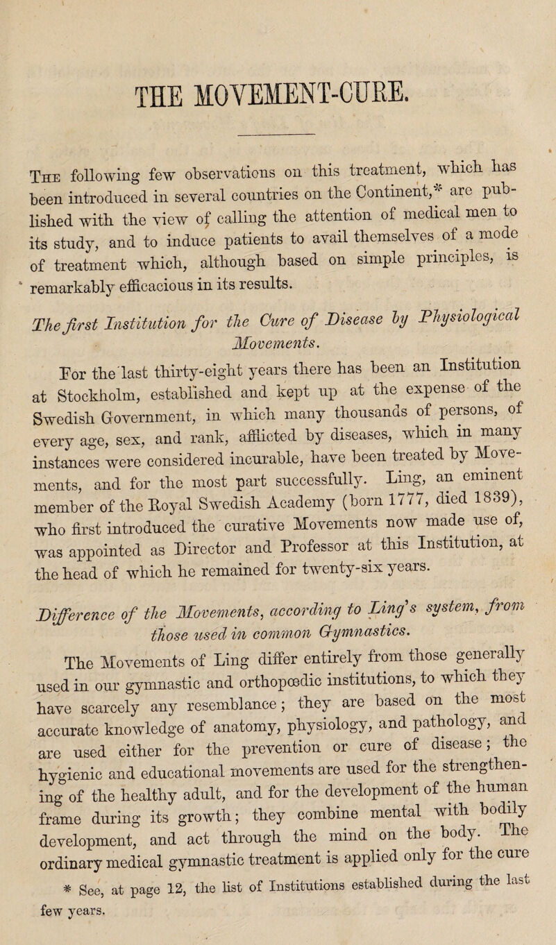 THE MOVEMENT-CURE. The following few observations on this treatment, which has been introduced in several countries on the Continent,’' are pub¬ lished with the view of calling the attention of medical men to its study, and to induce patients to avail themselves of a mode of treatment which, although based on simple principles, is remarkably efficacious in its results. The first Institution for the Cure of Disease ly Physiological Movements. Eor the’last thirty-eight years there has been an Institution at Stockholm, established and kept up at the expense of the Swedish Government, in which many thousands of persons, of every age, sex, and rank, afflicted by diseases, which in mam instances were considered incurable, have been treated by Move¬ ments, and for the most part successfully. Ling, an eminent member of the Loyal Swedish Academy (born 117 i, died 1839), who first introduced the curative Movements now made use of, was appointed as Director and Professor at this Institution, at the head of which he remained for twenty-six years. Difference of the Movements, according to Lings system, from those used in common Gymnastics. The Movements of Ling differ entirely from those generally used in our gymnastic and orthopoedic institutions, to which they have scarcely any resemblance; they are based on the most accurate knowledge of anatomy, physiology, and pathology, anc are used either for the prevention or cure of disease; the hygienic and educational movements are used for the strengthen¬ ing of the healthy adult, and for the development of the human frame during its growth; they combine mental with bodily development, and act through the mind on the body, ordinary medical gymnastic treatment is applied only foi the cure * See, at page 13, the fist of Institutions established during the last few years.