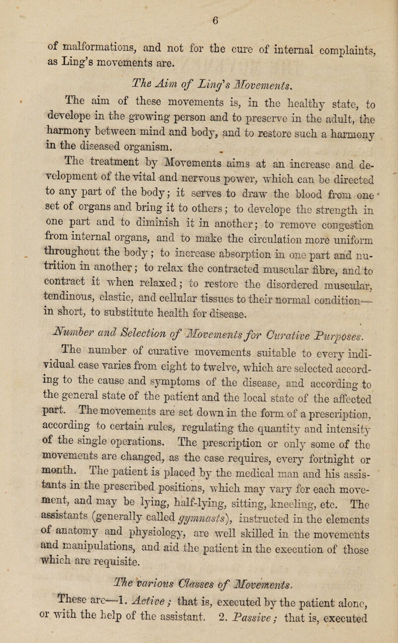 of malformations, and not for the cure of internal complaints, as Ling’s movements are. The Aim of Ling's Movements. Tlie aim of these movements is, m the healthy state, to develope in the growing person and to preserve in the adult, the harmony between mind and body, and to restore such a harmony in the diseased organism. The treatment by Movements aims at an increase and de¬ velopment of the vital -and nervous power, which can be directed to any part of the body * it serves to draw the blood from one * set of organs and bring it to others; to develope the strength in one part and to diminish it in another ; to remove congestion from internal organs, and to make the circulation more uniform throughout the body; to increase absorption in one part and nu¬ trition in another; to relax the contracted muscular fibre, and to contract it when relaxed; to restore the disordered muscular, tendinous, elastic, and cellular tissues to their normal condition— in short, to substitute health for disease. Number cina Selection of Movements for Curative Purposes. The number of curative movements suitable to every indi¬ vidual case varies from eight to twelve, which are selected accord¬ ing to the cause and symptoms of the disease, and according to the general state of the patient and the local state of the affected pait. The movements are set down in the form of a prescription, according go certain rules, regulating the quantity and intensity of the single operations. The prescription or only some of the movements are changed, as the case requires, every fortnight or month. The patient is placed by the medical man and his assis¬ tants in the prescribed positions, which may vary for each move¬ ment, ana may be lying, half-lying, sitting, kneeling, etc. The assistants (generally called gymnasts), instructed in the elements ot anatomy and physiology, are well skilled in the movements and manipulations, and aid the patient in the execution of those which are requisite. The various Classes of Movements. These are-—1. Active ; that is, executed by the patient alone, 01 with the help of the assistant. 2. Passive; that is, executed