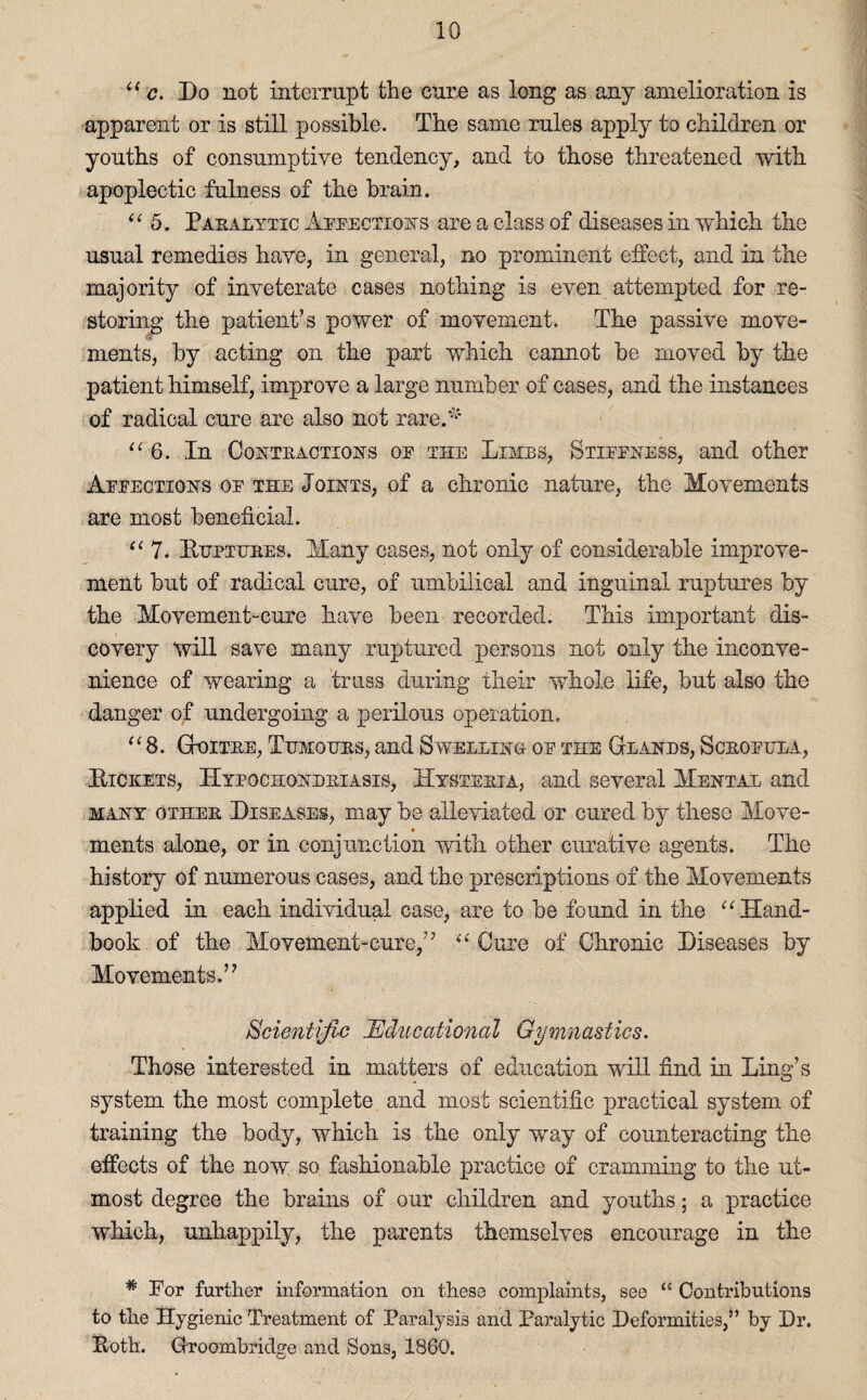 “ c. Do not interrupt the cure as long as any amelioration is apparent or is still possible. The same rules apply to children or youths of consumptive tendency, and to those threatened with apoplectic fulness of the brain. “ 5. Pakalytic Affections are a class of diseases in which the usual remedies have, in general, no prominent effect, and in the majority of inveterate cases nothing is even attempted for re¬ storing the patient’s power of movement. The passive move¬ ments, by acting on the part which cannot be moved by the patient himself, improve a large number of cases, and the instances of radical cure are also not rare.'1' “6. In Conteactions of the Limbs, Stiffness, and other Affections of the Joints, of a chronic nature, the Movements are most beneficial. “ 7. Bupiubes. Many cases, not only of considerable improve¬ ment but of radical cure, of umbilical and inguinal ruptures by the Movement-cure have been recorded. This important dis¬ covery will save many ruptured persons not only the inconve¬ nience of wearing a truss during their whole life, but also the danger of undergoing a perilous operation. “8. Gtoitee, Tumours, and Swelling- of the Glands, Sceofula, Pickets, Hypochondbiasis, Hysteeia, and several Mental and many othee Diseases, may be alleviated or cured by these Move- ments alone, or in conjunction with other curative agents. The history of numerous cases, and the prescriptions of the Movements applied in each individual case, are to be found in the “Hand¬ book of the Movement-cure,” “ Cure of Chronic Diseases by Movements.” Scientific Educational Gymnastics. Those interested in matters of education will find in Ling’s system the most complete and most scientific practical system of training the body, which is the only way of counteracting the effects of the now so fashionable practice of cramming to the ut¬ most degree the brains of our children and youths; a practice which, unhappily, the parents themselves encourage in the * For further information on these complaints, see “ Contributions to the Hygienic Treatment of Paralysis and Paralytic Deformities,” by Dr. Loth. Groombridge and Sons, 1860.