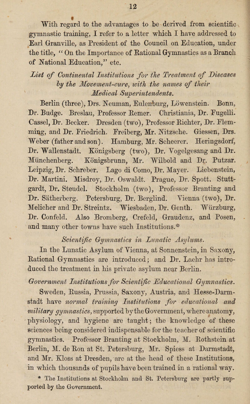 * With regard to the advantages to be derived from scientific gymnastic training, I refer to a letter which I have addressed to Earl Granville, as President of the Council on Education, under the title, “ On the Importance of Rational Gymnastics as a Branch of National Education,” etc. List of Continental Institutions for the Treatment of Diseases by the Movement-cure, ivith the names of their Medical Superintendents. Berlin (three), Drs. Neuman, Euleirburg, Lbwenstein. Bonn, Dr. Budge. Breslau, Professor Reiner. Christiania, Dr. Eugelli. Cassel, Dr. Becker. Dresden (two), Professor Richter, Dr. Elem- ming, and Dr. Eriedrich. Ereiberg, Mr. Nitzsche. Giessen, Drs. Weber (father and son). Hamburg, Mr. Scheerer. Heringsdorf, Dr. Wallenstadt. Eonigsberg (two), Dr. Vogelgesang and Dr. Miinchenberg. Konigsbrunn, Mr. Wilbold and Dr. Putzar. Leipzig, Dr. Schreber. Lago di Como, Dr. Mayer. Liebenstein, Dr. Martini. Misdroy, Dr. Oswaldt. Prague, Dr. Spott. Stutt- gardt, Dr. Steudel. Stockholm (two), Professor Branting and Dr. Satherberg. Petersburg, Dr. Berglind. Vienna (two), Dr. Melicher and Dr. Streintz. Wiesbaden, Dr. Genth. Wurzburg, Dr. Confeld. Also Bromberg, Crefeld, Graudenz, and Posen, and many other towns have such Institutions.' Scientific Gymnastics in Lunatic Asylums. In the Lunatic Asylum of Vienna, at Sonnenstein, in Saxony, Rational Gymnastics are introduced; and Dr. Laehr has intro¬ duced the treatment in his private asylum near Berlin. Government Institutions for Scientific Educational Gymnastics. Sweden, Russia, Prussia, Saxony, Austria, and Hesse-Darm- stadt have normal training Institutions for educational and military gymnastics, supported by the Government, where anatomy, physiology, and hygiene are taught; the knowledge of these sciences being considered indispensable for the teacher of scientific gymnastics. Professor Branting at Stockholm, M. Rotnstein at Berlin, M. de Ron at St. Petersburg, Mr. Spiess at Darmstadt, and Mr. Kloss at Dresden, are at the head of these Institutions, in which thousands of pupils have been trained in a rational way. * The Institutions at Stockholm and St. Petersburg are partly sup¬ ported by the Government.