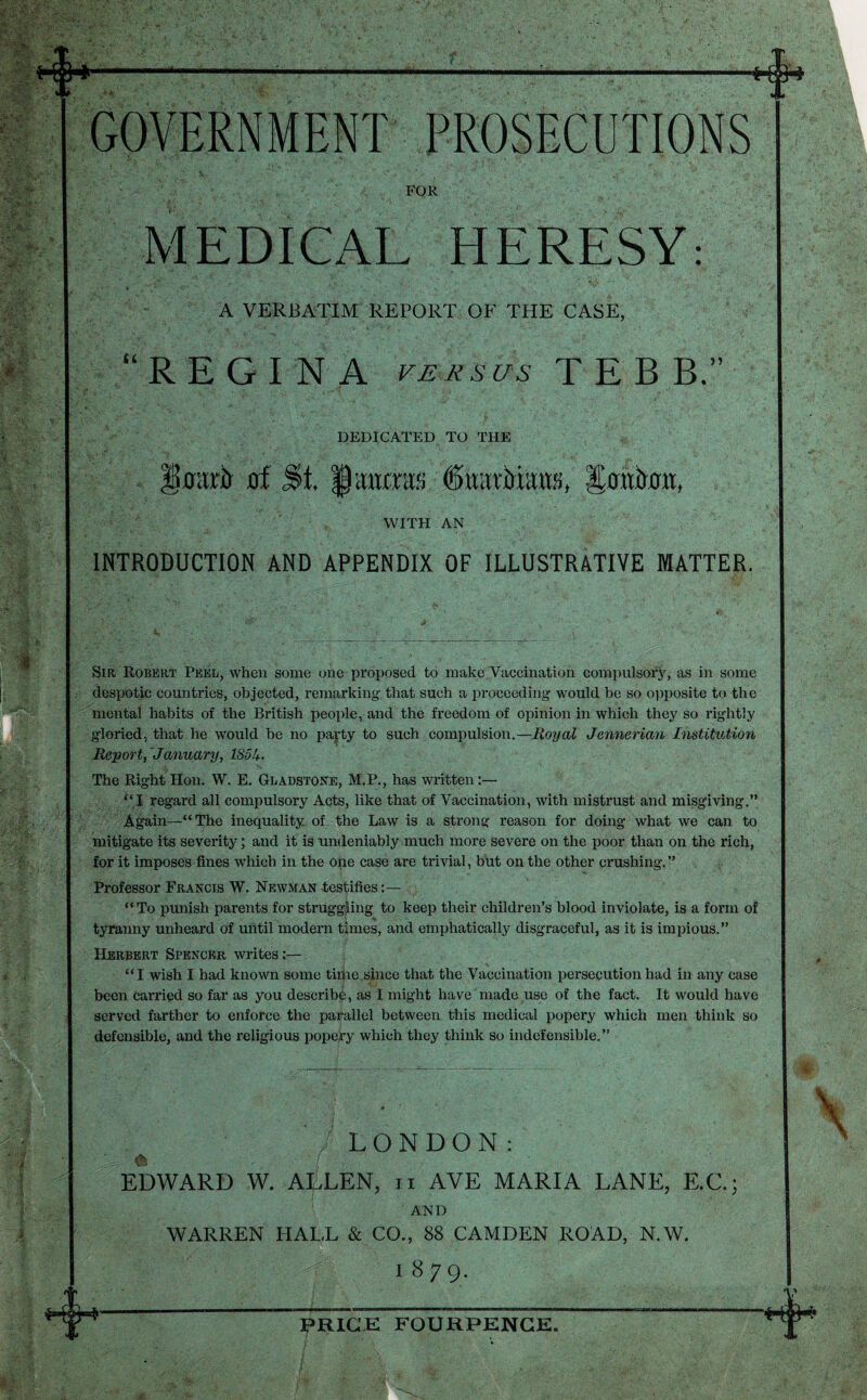 FOR MEDICAL HERESY: A VERBATIM REPORT OF THE CASE, “REGINA Fjsj^scis T E B B.” DEDICATED TO THE of St. laiims Sowkn, WITH AN INTRODUCTION AND APPENDIX OF ILLUSTRmVE MATTER. Sir Robert Peel, when some one proposed to make Vaccination compulsory, as in some despotic countries, objected, remarking that such a proceeding would be so opposite to the mental habits of the British people, and the freedom of opinion in which they so rightly gloried, that he would be no pa^^ty to such compulsion.—Royal Jennerian Institution Rejyort, January, 185h. The Right Hon. W. E. GiiADSTORE, M.P., has written:— ‘‘,1 regard all compulsory Acts, like that of Vaccination, with mistrust and misgiving.” Again—“The inequality of the Law is a strong reason for doing what we can to mitigate its severity; and it is undeniably much more severe on the poor than on the rich, for it imposes fines which in the ope case are trivial, but on the other crushing.” Professor Francis W. Newman tes^iifies “To punish parents for struggling to keep their children’s blood inviolate, is a form of tyranny unheard of until modern times, and emphatically disgraceful, as it is impious.” Herbert Spencer writes:— “I wish I had known some tiijie since that the Vaccination persecution had in any case been carried so far as you describe, as I might have made use of the fact. It would have served farther to enforce the parallel between this medical popery which men think so defensible, and the religious popery which they think so indefensible.” . LONDON: EDWARD W. ALLEN, ii AVE MARIA LANE, E.C.; AND WARREN HALL & CO., 88 CAMDEN ROAD, N.W. 1879.