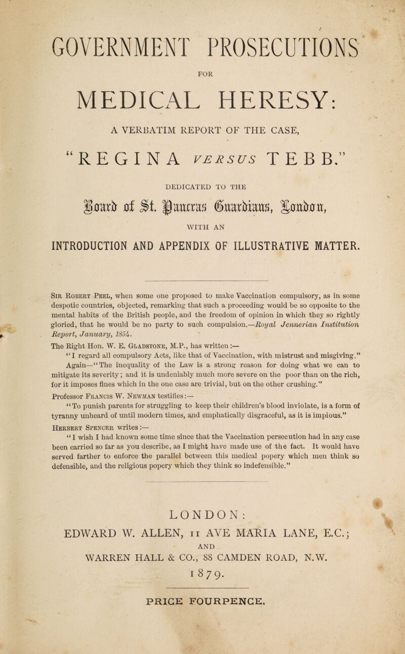 FOR MEDICAL HERESY: A VERBATIM REPORT OF THE CASE, “REGINA v£jisus TEBB.” DEDICATED TO THE flf §att0a!i WITH AN INTRODUCTION AND APPENDIX OF ILLUSTRATIVE MATTER. Sir Robert Peel, when some one proposed to make Vaccination compulsory, as in some despotic countries, objected, remarking- that such a proceeding would be so opposite to the mental habits of the British people, and the freedom of opinion in which they so rightly gloried, that he would be no party to such compulsion.—Royal Jennerian Institution Report, January, 185U. The Right Hon. W. E. Gladstone, M.P., has written:— “I regard all compulsory Acts, like that of Vaccination, with mistrust and misgiving.” Again—“The inequality of the Law is a strong reason for doing what we can to mitigate its severity; and it is undeniably much more severe on the poor than on the rich, for it imposes fines which in the one case are trivial, but on the other crushing.” Professor Francis W. Newman testifies;— “To punish parents for struggling to keep their children’s blood inviolate, is a form of tyranny unheard of until modern times, and emphatically disgraceful, as it is impious.” Herbert Spencer writes:— “ I wish I had known some time since that the Vaccination persecution had in any case been carried so far as you describe, as I might have made use of the fact. It would have served farther to enforce the parallel between this medical popery which men think so defensible, and the religious popery which they think so indefensible.” LONDON: EDWARD W. ALLEN, ii AVE MARIA LANE, E.C.; AND WARREN HALL & CO., 88 CAMDEN ROAD, N.W. 1879.