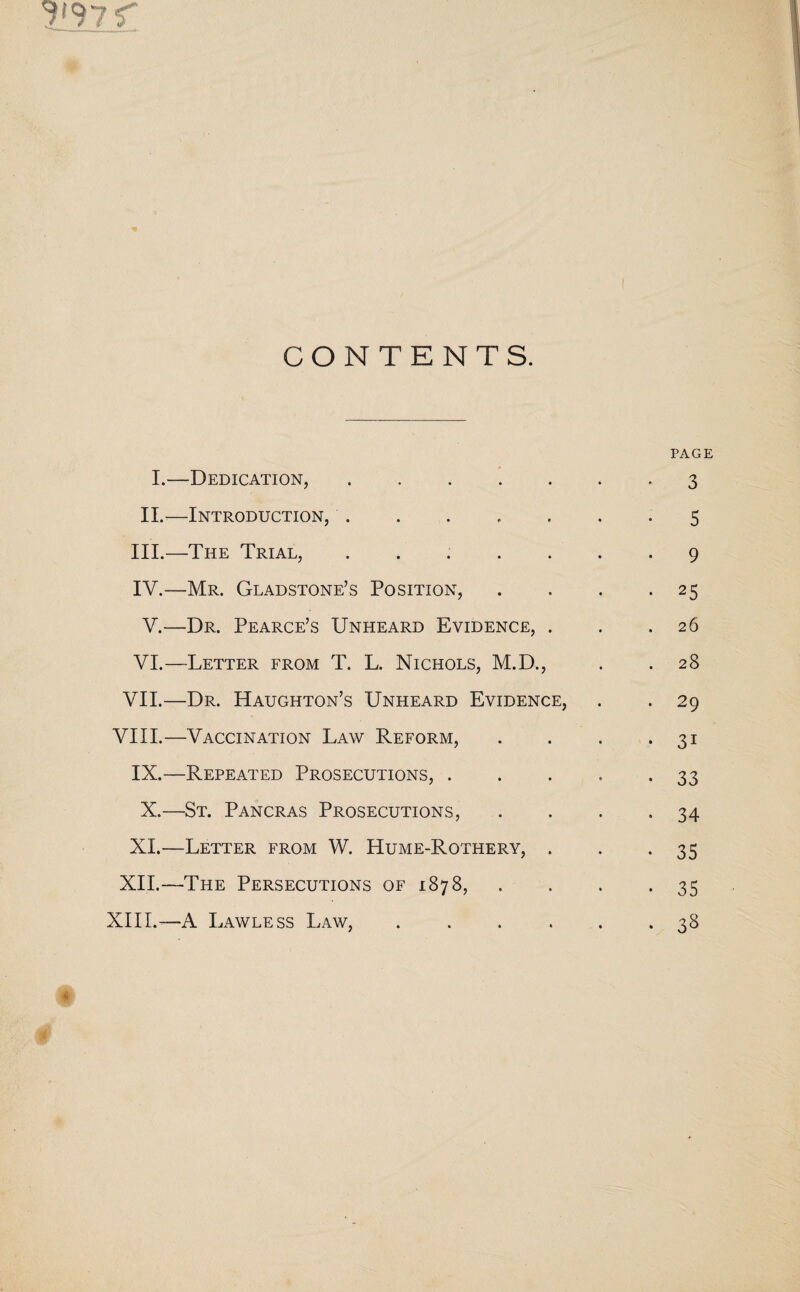 CONTENTS. PAGE I.—Dedication, 3 II.—Introduction,.5 III. —The Trial, ....... 9 IV. —Mr. Gladstone’s Position, . . . *25 V.—Dr. Pearce’s Unheard Evidence, . . .26 VI.—Letter from T. L. Nichols, M.D., . . 28 VII.—Dr. Haughton’s Unheard Evidence, . . 29 VIII.—Vaccination Law Reform, . . . *31 IX.—Repeated Prosecutions,.33 X.—St. Pancras Prosecutions, . . . -34 XI.—Letter from W. Hume-Rothery, . . .35 XII.—The Persecutions of 1878, . . . .35 XIII.—A Lawless Law, ...... 38 # #'