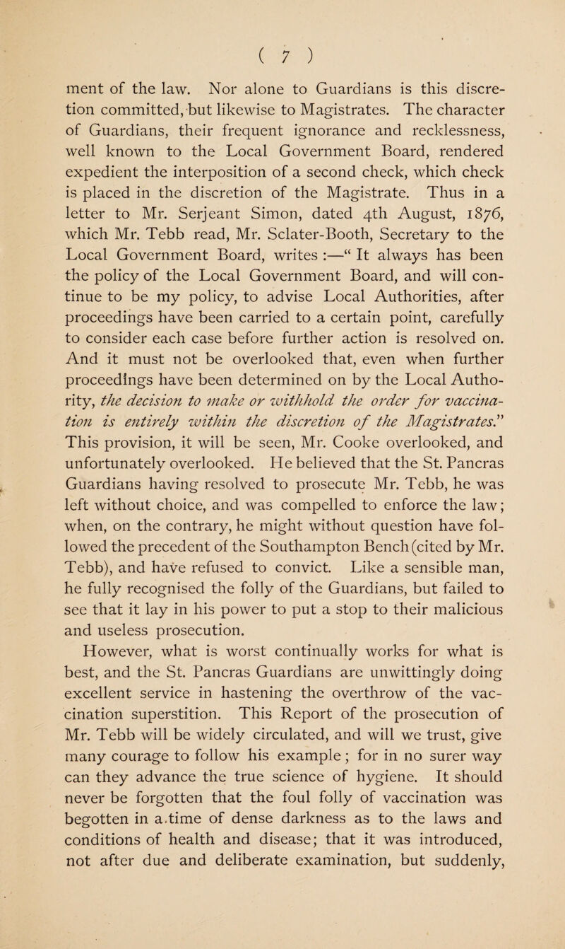 ment of the law. Nor alone to Guardians is this discre¬ tion committed, but likewise to Magistrates. The character of Guardians, their frequent ignorance and recklessness, well known to the Local Government Board, rendered expedient the interposition of a second check, which check is placed in the discretion of the Magistrate. Thus in a letter to Mr. Serjeant Simon, dated 4th August, 1876, which Mr. Tebb read, Mr. Sclater-Booth, Secretary to the Local Government Board, writes :—“ It always has been the policy of the Local Government Board, and will con¬ tinue to be my policy, to advise Local Authorities, after proceedings have been carried to a certain point, carefully to consider each case before further action is resolved on. And it must not be overlooked that, even when further proceedings have been determined on by the Local Autho¬ rity, the decision to make or withhold the order for vaccina¬ tion is entirely within the discretioji of the Magistrates!' This provision, it will be seen, Mr. Cooke overlooked, and unfortunately overlooked. He believed that the St. Pancras Guardians having resolved to prosecute Mr. Tebb, he was left without choice, and was compelled to enforce the law; when, on the contrary, he might without question have fol¬ lowed the precedent of the Southampton Bench (cited by Mr. Tebb), and have refused to convict. Like a sensible man, he fully recognised the folly of the Guardians, but failed to see that it lay in his power to put a stop to their malicious and useless prosecution. However, what is worst continually works for what is best, and the St. Pancras Guardians are unwittingly doing excellent service in hastening the overthrow of the vac¬ cination superstition. This Report of the prosecution of Mr. Tebb will be widely circulated, and will we trust, give many courage to follow his example; for in no surer way can they advance the true science of hygiene. It should never be forgotten that the foul folly of vaccination was begotten in a.time of dense darkness as to the laws and conditions of health and disease; that it was introduced, not after due and deliberate examination, but suddenly.