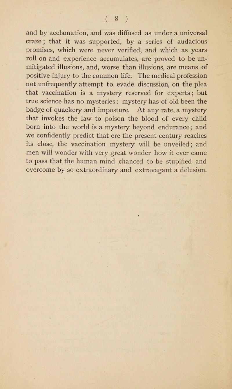 and by acclamation, and was diffused as under a universal craze; that it was supported, by a series of audacious promises, which were never verified, and which as years roll on and experience accumulates, are proved to be un¬ mitigated illusions, and, worse than illusions, are means of positive injury to the common life. The medical profession not unfrequently attempt to evade discussion, on the plea that vaccination is a mystery reserved for experts; but true science has no mysteries : mystery has of old been the badge of quackery and imposture. At any rate, a mystery that invokes the law to poison the blood of every child born into the world is a mystery beyond endurance; and we confidently predict that ere the present century reaches its close, the vaccination mystery will be unveiled; and men will wonder with very great wonder how it ever came to pass that the human mind chanced to be stupified and overcome by so extraordinary and extravagant a delusion.