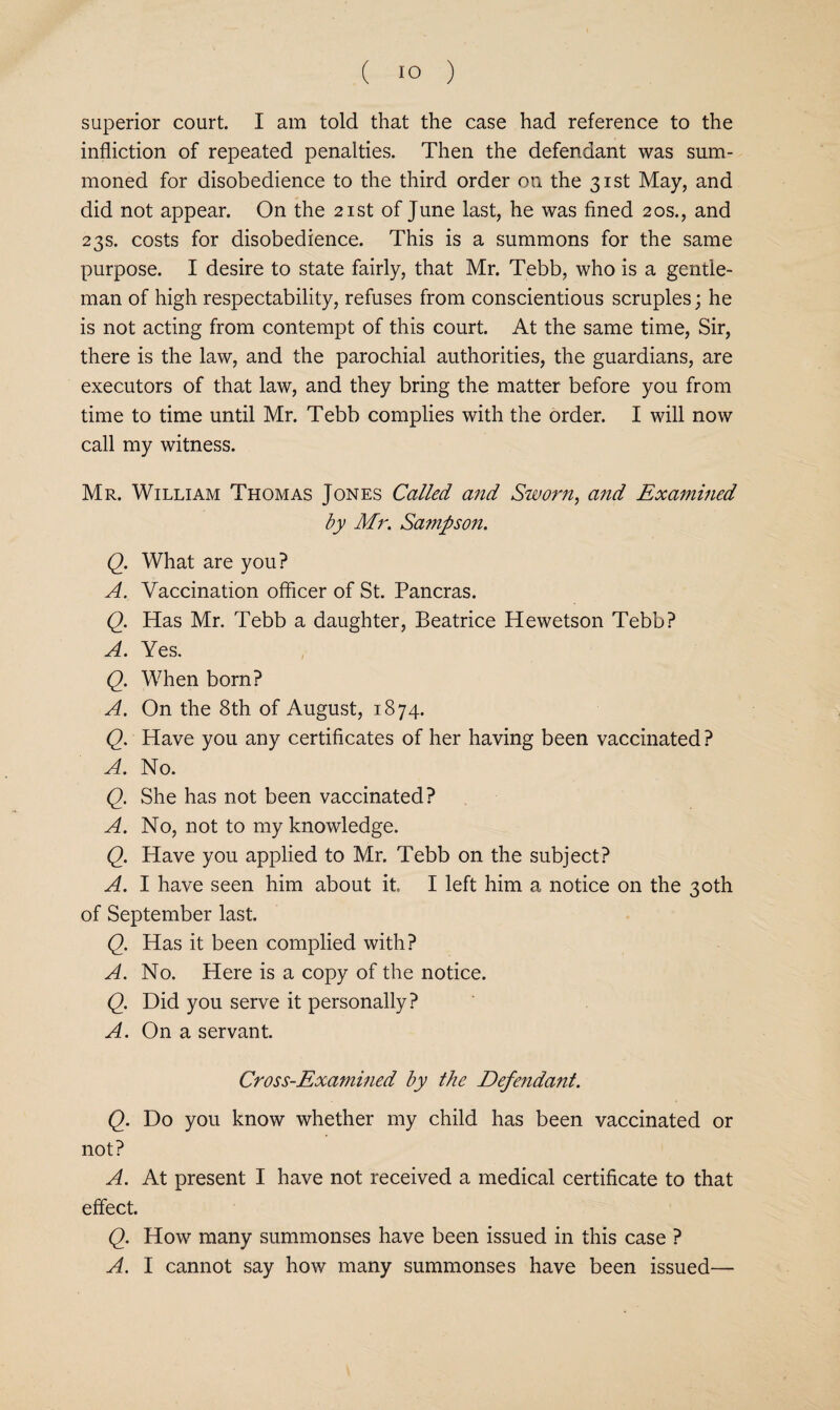 superior court. I am told that the case had reference to the infliction of repeated penalties. Then the defendant was sum¬ moned for disobedience to the third order on the 31st May, and did not appear. On the 21st of June last, he was fined 20s., and 23s. costs for disobedience. This is a summons for the same purpose. I desire to state fairly, that Mr. Tebb, who is a gentle¬ man of high respectability, refuses from conscientious scruples; he is not acting from contempt of this court. At the same time. Sir, there is the law, and the parochial authorities, the guardians, are executors of that law, and they bring the matter before you from time to time until Mr. Tebb complies with the order. I will now call my witness. Mr. William Thomas Jones Called and Sworn, and Examined by Mr. Sa^npson. Q. What are you? A. Vaccination officer of St. Pancras. Q. Has Mr. Tebb a daughter, Beatrice Hewetson Tebb? A. Yes. Q. When born? A. On the 8th of August, 1874. Q. Have you any certificates of her having been vaccinated ? A. No. Q. She has not been vaccinated? A. No, not to my knowledge. Q. Have you applied to Mr. Tebb on the subject? A. I have seen him about it. I left him a notice on the 30th of September last. Q. Has it been complied with? A. No. Here is a copy of the notice. Q. Did you serve it personally? A. On a servant. Cross-Examined by the Defendant. Q. Do you know whether my child has been vaccinated or not? A. At present I have not received a medical certificate to that effect. Q. How many summonses have been issued in this case ? A. I cannot say how many summonses have been issued—