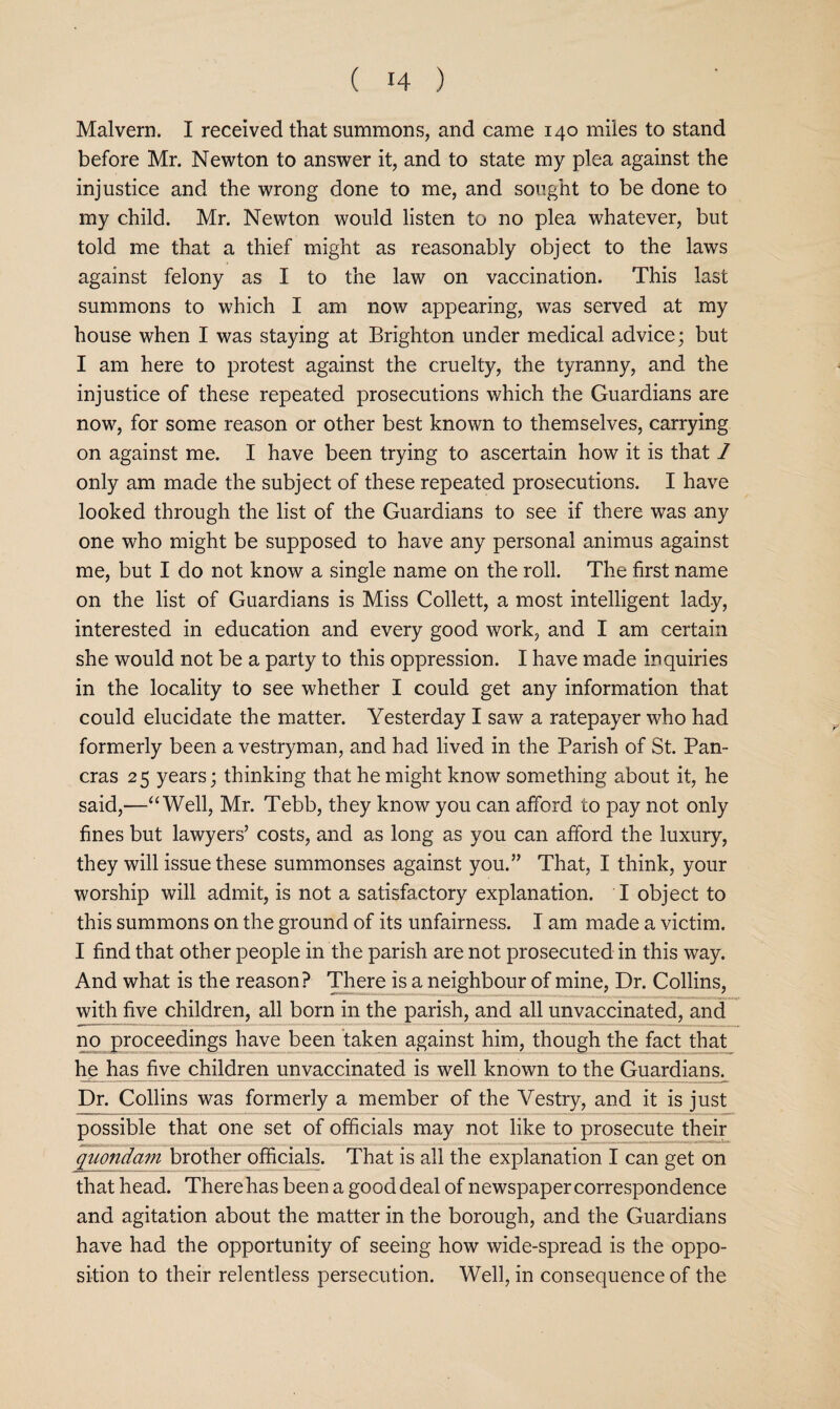 Malvern. I received that summons, and came 140 miles to stand before Mr. Newton to answer it, and to state my plea against the injustice and the wrong done to me, and sought to be done to my child. Mr. Newton would listen to no plea whatever, but told me that a thief might as reasonably object to the laws against felony as I to the law on vaccination. This last summons to which I am now appearing, was served at my house when I was staying at Brighton under medical advice; but I am here to protest against the cruelty, the tyranny, and the injustice of these repeated prosecutions which the Guardians are now, for some reason or other best known to themselves, carrying on against me. I have been trying to ascertain how it is that 1 only am made the subject of these repeated prosecutions. I have looked through the list of the Guardians to see if there was any one who might be supposed to have any personal animus against me, but I do not know a single name on the roll. The first name on the list of Guardians is Miss Collett, a most intelligent lady, interested in education and every good work, and I am certain she would not be a party to this oppression. I have made inquiries in the locality to see whether I could get any information that could elucidate the matter. Yesterday I saw a ratepayer who had formerly been a vestryman, and had lived in the Parish of St. Pan- eras 25 years; thinking that he might know something about it, he said,—“Well, Mr. Tebb, they know you can afford to pay not only fines but lawyers’ costs, and as long as you can afford the luxury, they will issue these summonses against you.” That, I think, your worship will admit, is not a satisfactory explanation. I object to this summons on the ground of its unfairness. I am made a victim. I find that other people in the parish are not prosecuted in this way. And what is the reason? TBere is a neighbour of mine. Dr. Collins, with five children, all born in the parish, and all unvaccinated, and no proceedings have been taken against him, though the fact that he has five children unvaccinated is well known to the Guardians. Dr. Collins was formerly a member of the Vestry, and it is just possible that one set of officials may not like to prosecute their quondam brother ofiicials. That is all the explanation I can get on that head. There has been a good deal of newspaper correspondence and agitation about the matter in the borough, and the Guardians have had the opportunity of seeing how wide-spread is the oppo¬ sition to their relentless persecution. Well, in consequence of the