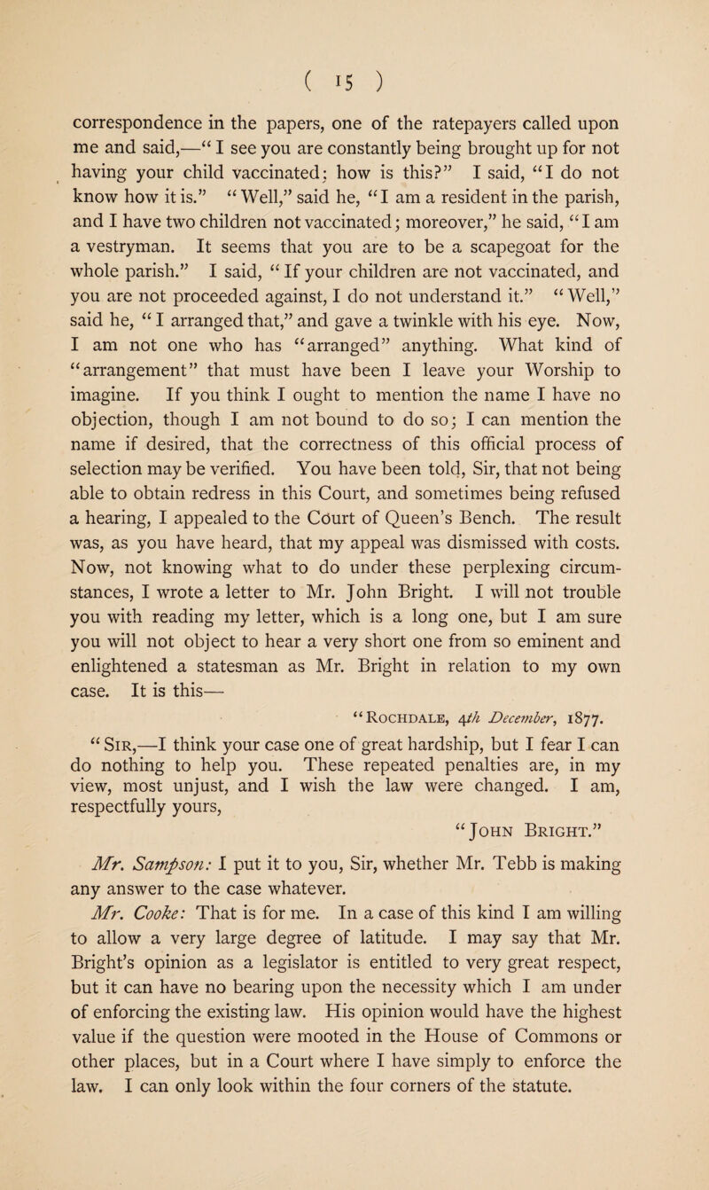correspondence in the papers, one of the ratepayers called upon me and said,—“ I see you are constantly being brought up for not having your child vaccinated; how is this?” I said, “I do not know how it is.” “ Well,” said he, ‘‘I am a resident in the parish, and I have two children not vaccinated; moreover,” he said, ‘‘lam a vestryman. It seems that you are to be a scapegoat for the whole parish.” I said, “ If your children are not vaccinated, and you are not proceeded against, I do not understand it.” “ Well,” said he, “ I arranged that,” and gave a twinkle with his eye. Now, I am not one who has “arranged” anything. What kind of “arrangement” that must have been I leave your Worship to imagine. If you think I ought to mention the name I have no objection, though I am not bound to do so; I can mention the name if desired, that the correctness of this official process of selection may be verified. You have been told. Sir, that not being able to obtain redress in this Court, and sometimes being refused a hearing, I appealed to the Court of Queen’s Bench. The result was, as you have heard, that my appeal was dismissed with costs. Now, not knowing what to do under these perplexing circum¬ stances, I wrote a letter to Mr. John Bright. I will not trouble you with reading my letter, which is a long one, but I am sure you will not object to hear a very short one from so eminent and enlightened a statesman as Mr. Bright in relation to my own case. It is this— “Rochdale, 4//z December, 1877. “ Sir,—I think your case one of great hardship, but I fear I can do nothing to help you. These repeated penalties are, in my view, most unjust, and I wish the law were changed. I am, respectfully yours, “John Bright.” Mr. Sampson: I put it to you. Sir, whether Mr. Tebb is making any answer to the case whatever. Mr. Cooke: That is for me. In a case of this kind I am willing to allow a very large degree of latitude. I may say that Mr. Bright’s opinion as a legislator is entitled to very great respect, but it can have no bearing upon the necessity which I am under of enforcing the existing law. His opinion would have the highest value if the question were mooted in the House of Commons or other places, but in a Court where I have simply to enforce the law. I can only look within the four corners of the statute.