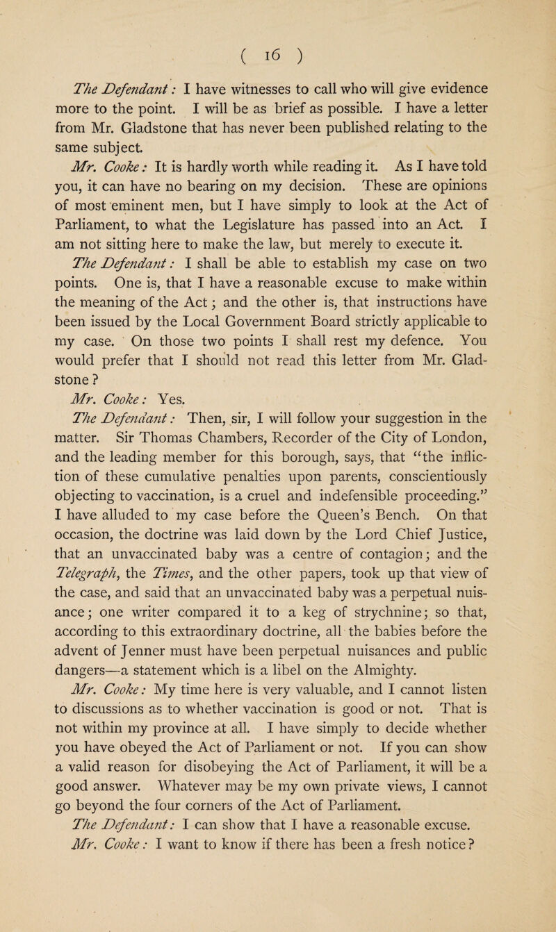 The Defendant: I have witnesses to call who will give evidence more to the point. I will be as brief as possible. I have a letter from Mr. Gladstone that has never been published relating to the same subject. Mr. Cooke: It is hardly worth while reading it. As I have told you, it can have no bearing on my decision. These are opinions of most eminent men, but I have simply to look at the Act of Parliament, to what the Legislature has passed into an Act. I am not sitting here to make the law, but merely to execute it. The Defendant: I shall be able to establish my case on two points. One is, that I have a reasonable excuse to make within the meaning of the Act; and the other is, that instructions have been issued by the Local Government Board strictly applicable to my case. On those two points I shall rest my defence. You would prefer that I should not read this letter from Mr. Glad¬ stone ? Mr. Cooke: Yes. The Defendant: Then, sir, I will follow your suggestion in the matter. Sir Thomas Chambers, Recorder of the City of London, and the leading member for this borough, says, that ‘‘the inflic¬ tion of these cumulative penalties upon parents, conscientiously objecting to vaccination, is a cruel and indefensible proceeding.’^ I have alluded to my case before the Queen’s Bench. On that occasion, the doctrine was laid down by the Lord Chief Justice, that an unvaccinated baby was a centre of contagion; and the T'elegraph^ the Times^ and the other papers, took up that view of the case, and said that an unvaccinated baby was a perpetual nuis¬ ance; one writer compared it to a keg of strychnine; so that, according to this extraordinary doctrine, all the babies before the advent of Jenner must have been perpetual nuisances and public dangers—a statement which is a libel on the Almighty. Mr. Cooke: My time here is very valuable, and I cannot listen to discussions as to whether vaccination is good or not. That is not within my province at all. I have simply to decide whether you have obeyed the Act of Parliament or not. If you can show a valid reason for disobeying the Act of Parliament, it will be a good answer. Whatever may be my own private views, I cannot go beyond the four corners of the Act of Parliament. The Defendant: I can show that I have a reasonable excuse. Mr. Cooke: I want to know if there has been a fresh notice ?