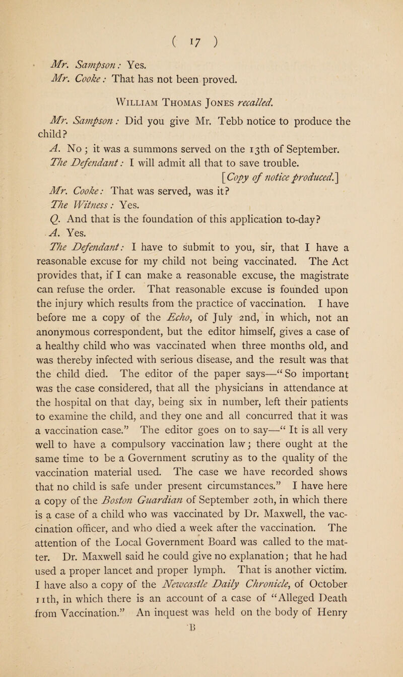 Mr. Sajnpsoii: Yes. Mr. Cooke: That has not been proved. William Thomas Jones recalled. Mr. Sampson: Did you give Mr. Tebb notice to produce the child ? A. No ; it was a summons served on the 13th of September. The Defenda7it: I will admit all that to save trouble. \Copy of notice producedh\ Mr. Cooke: That was served, was it? The Wit7iess: Yes. Q. And that is the foundation of this application to-day? A. Yes. The Defe7ida7it: I have to submit to you, sir, that I have a reasonable excuse for my child not being vaccinated. The Act provides that, if I can make a reasonable excuse, the magistrate can refuse the order. That reasonable excuse is founded upon the injury which results from the practice of vaccination. I have before me a copy of the Echo, of July 2nd, in which, not an anonymous correspondent, but the editor himself, gives a case of a healthy child who was vaccinated when three months old, and was thereby infected with serious disease, and the result was that the child died. The editor of the paper says—“So important was the case considered, that all the physicians in attendance at the hospital on that day, being six in number, left their patients to examine the child, and they one and all concurred that it was a vaccination case.’’ The editor goes on to say—“ It is all very well to have a compulsory vaccination law; there ought at the same time to be a Government scrutiny as to the quality of the vaccination material used. The case we have recorded shows that no child is safe under present circumstances.” I have here a copy of the Bosto7i Guardian of September 20th, in which there is a case of a child who was vaccinated by Dr. Maxwell, the vac¬ cination officer, and who died a week after the vaccination. The attention of the Local Government Board was called to the mat¬ ter. Dr. Maxwell said he could give no explanation; that he had used a proper lancet and proper lymph. That is another victim. I have also a copy of the Nezvcastle Daily Chro7iicle, of October jith, in which there is an account of a case of “Alleged Death from Vaccination.” An inquest was held on the body of Henry B