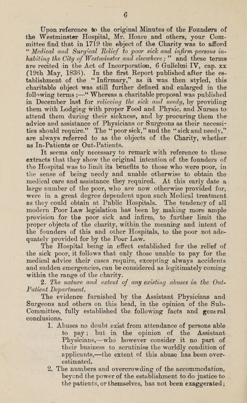 Upon, reference to tlie original Minutes of the Founders of the Westminster Hospital, Mr. Hoare and others, your Com¬ mittee find that in 1719 the object of the Charity was to afford “ Medical and Surgical Relief to poor side and mfirm persons in¬ habiting the City of Westminster and elsewhere; ” and these terms are recited in the Act of Incorporation, 6 Gulielmi IV, cap. xx (19th May, 183B). In the first Report published after the es¬ tablishment of the “ Infirmary,” as it was then styled, this charitable object was still further defined and enlarged in the following terms ;—“ Whereas a charitable proposal was published in December last for relieving the sick and needy, by providing them with Lodging with proper Food and Physic, and Nurses to attend them during their sickness, and by procuring them the advice and assistance of Physicians or Surgeons as their necessi¬ ties should require.” The “poor sick,” and the “sick and needy,” are always referred to as the objects of the Charity, whether as In-Patients or Out-Patients. It seems only necessary to remark with reference to these extracts that they show the original intention of the founders of the Hospital was to limit its benefits to those who were poor, in the sense of being needy and unable otherwise to obtain the medical care and assistance they required. At this early date a large number of the poor, who are now otherwise provided for, were in a great degree dependent upon such Medical treatment as they could obtain at Public Hospitals. The tendency of all modern Poor Law legislation has been by making more ample provision for the poor sick and infirm, to further limit the proper objects of the charity, within the meaning and intent of the founders of this and other Hospitals, to the poor not ade¬ quately provided for by the Poor Law. The Hospital being in effect established for the relief of the sick poor, it follows that only those unable to pay for the medical advice their cases require, excepting always accidents and sudden emergencies, can be considered as legitimately coming within the range of the charity. 2. The nature and extent of any existing abuses in the Out- Patient Department. The evidence furnished by the Assistant Physicians and Surgeons and others on this head, in the opinion of the Sub- Committee, fully established the following facts and general conclusions. 1. Abuses no doubt exist from attendance of persons able to pay; but in the opinion of the Assistant Physicians,—who however consider it no part of their business to scrutinise the worldly condition of applicants,—the extent of this abuse has been over¬ estimated. 2. The numbers and overcrowding of the accommodation, beyond the power of the establishment to do justice to the patients, or themselves, has not been exaggerated;