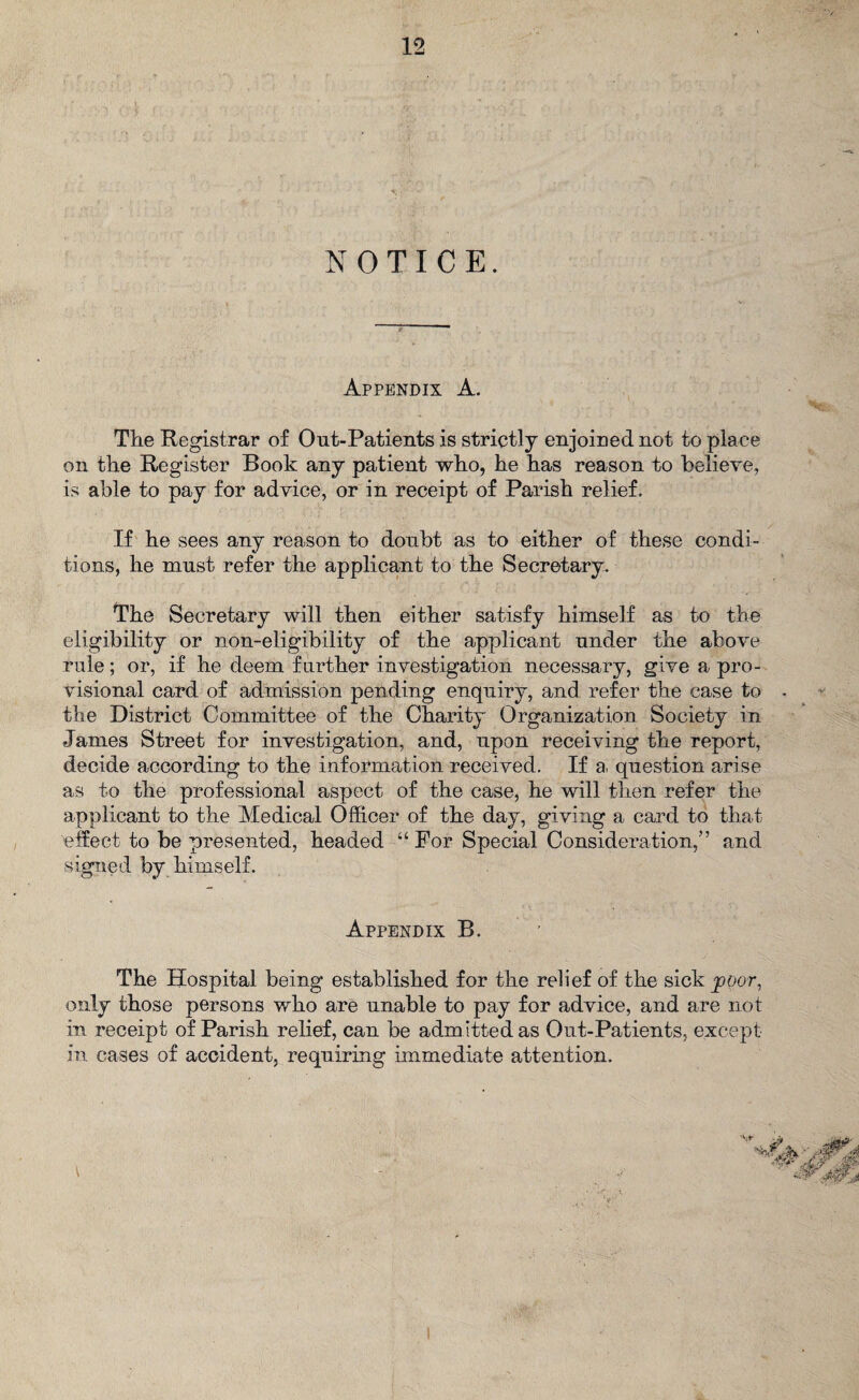 NOTICE. Appendix A. The Registrar of Out-Patients is strictly enjoined not to place on the Register Book any patient who, he has reason to believe, is able to pay for advice, or in receipt of Parish relief. If he sees any reason to doubt as to either of these condi¬ tions, he must refer the applicant to the Secretary. The Secretary will then either satisfy himself as to the eligibility or non-eligibility of the applicant under the above rule; or, if he deem further investigation necessary, give a pro¬ visional card of admission pending enquiry, and refer the case to • the District Committee of the Charity Organization Society in James Street for investigation, and, upon receiving the report, decide according to the information received. If a, question arise as to the professional aspect of the case, he will then refer the applicant to the Medical Officer of the day, giving a card to that effect to be presented, headed “ For Special Consideration,’’ and signed by himself. ' \ ' ' ■ . v. h - ‘ V ' Appendix B. The Hospital being established for the relief of the sick poor, only those persons who are unable to pay for advice, and are not in receipt of Parish relief, can be admitted as Out-Patients, except in cases of accident, requiring immediate attention.