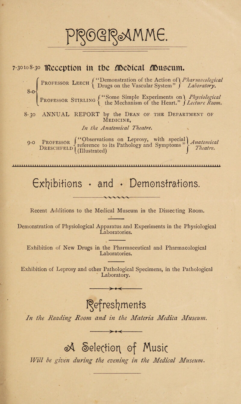 mm^me 7-30108-30 iReceptton in tbe flbebical flDuseum. t vunxs / ‘‘Demonstration of the Action o{\Pharmaco logical x f Drugs on the Vascular System” J Laboratory. Professor Stirling /“Some Simple Experiments on\ Physiological \ the Mechanism of the Heart.” jLecture Room. 8-30 ANNUAL REPORT by the Dean of the Department of Medicine, L11 the Anatomical Theatre. 9-0 Professor Dreschfeld “Observations on Leprosy, with special' reference to its Pathology and Symptoms ” - (Illustrated) Anatomical Theatre. m 1 m 1 n 1 1 1 1 1 1 1 1 1 1 11 1 1 1 1 1 1 1 1 1 1 1 1 1 1 1 1 1 1 1 1 1 ii 1 1 1 1 1 1 1 1 1 1 1 1 1 1 1 1 1 1 1 1 1 1 1 1 1 1 1 1 1 1 1 1 1 1 1 1 1 1 1 1 1 m Exhibitions ♦ and • Demonstrations. Recent Additions to the Medical Museum in the Dissecting Room. Demonstration of Physiological Apparatus and Experiments in the Physiological Laboratories. Exhibition of New Drugs in the Pharmaceutical and Pharmacological Laboratories. Exhibition of Leprosy and other Pathological Specimens, in the Pathological Laboratory. -- Refreshments In the Reading Room and in the Materia Medica Museum. -- ©A Selection of Music Will be given during the evening in the Medical Museum.