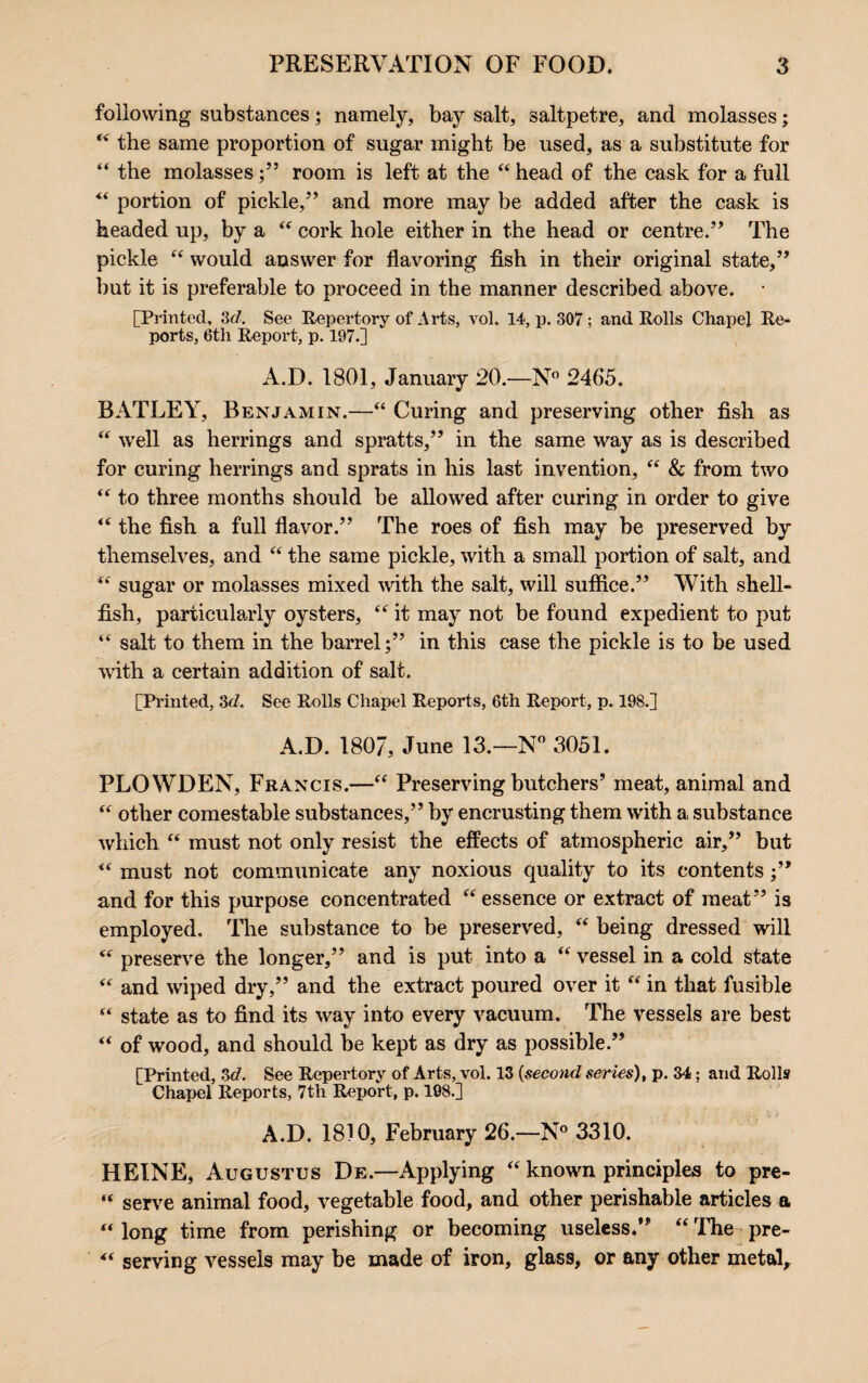 following substances; namely, bay salt, saltpetre, and molasses; “ the same proportion of sugar might be used, as a substitute for “ the molasses;” room is left at the “head of the cask for a full “ portion of pickle,” and more may be added after the cask is headed up, by a “ cork hole either in the head or centre.” The pickle “ would answer for flavoring fish in their original state,” but it is preferable to proceed in the manner described above. • [Printed, id. See Repertory of Arts, vol. 14, p. 307; and Rolls Chapel Re¬ ports, 6tli Report, p. 197.] A.D. 1801, January 20.—N° 2465. BATLEY, Benjamin.—“ Curing and preserving other fish as “ well as herrings and spratts,” in the same way as is described for curing herrings and sprats in his last invention, “ & from two “ to three months should be allowed after curing in order to give “ the fish a full flavor.” The roes of fish may be preserved by themselves, and “ the same pickle, with a small portion of salt, and “ sugar or molasses mixed with the salt, will suffice.” With shell¬ fish, particularly oysters, “ it may not be found expedient to put “ salt to them in the barrel;” in this case the pickle is to be used with a certain addition of salt. [Printed, 3d. See Rolls Chapel Reports, 6th Report, p. 198.] A.D. 1807, June 13.—N° 3051. PLOWDEN, Francis.—“ Preserving butchers’ meat, animal and “ other comestable substances,” by encrusting them with a substance which “ must not only resist the effects of atmospheric air,” but “ must not communicate any noxious quality to its contents ;” and for this purpose concentrated “ essence or extract of meat” is employed. The substance to be preserved,  being dressed will “ preserve the longer,” and is put into a “ vessel in a cold state “ and wiped dry,” and the extract poured over it “ in that fusible “ state as to find its way into every vacuum. The vessels are best “ of wood, and should be kept as dry as possible.” [Printed, 3d. See Repertory of Arts, vol. 13 (second series), p. 34; and Rolls Chapel Reports, 7th Report, p. 108.] A.D. 1810, February 26.—N° 3310. HEINE, Augustus De.—Applying “ known principles to pre- “ serve animal food, vegetable food, and other perishable articles a “ long time from perishing or becoming useless.” “ The pre- “ serving vessels may be made of iron, glass, or any other metal.