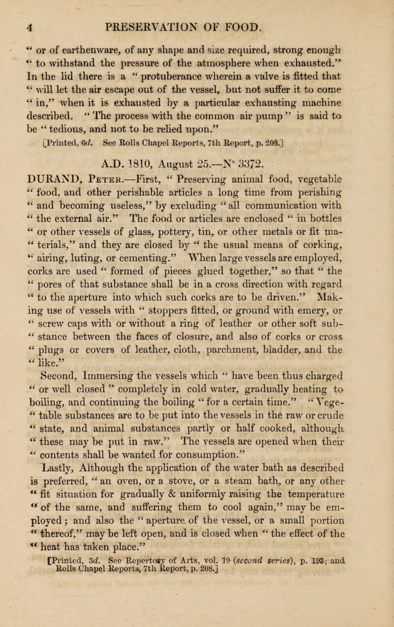 “ or of earthenware, of any shape and size required, strong enough “ to withstand the pressure of the atmosphere when exhausted.’’ In the lid there is a “ protuberance wherein a valve is fitted that “ will let the air escape out of the vessel, but not suffer it to come “ in,” when it is exhausted by a particular exhausting machine described. “ The process with the common air pump” is said to be “ tedious, and not to be relied upon.” [Printed, (kl. See Rolls Chapel Reports, 7th Report, p. 208.] A.D. 1810, August 25.—N° 3372. DURAND, Peter.—First, “ Preserving animal food, vegetable “ food, and other perishable articles a long time from perishing “ and becoming useless,” by excluding “ all communication with “ the external air.” The food or articles are enclosed “ in bottles “ or other vessels of glass, pottery, tin, or other metals or fit ma- “ terials,” and they are closed by “ the usual means of corking, “ airing, luting, or cementing.” When large vessels are employed, corks are used “ formed of pieces glued together,” so that the “ pores of that substance shall be in a cross direction with regard “ to the aperture into which such corks are to be driven.” Mak¬ ing use of vessels with “ stoppers fitted, or ground with emery, or “ screw caps with or without a ring of leather or other soft sub- “ stance between the faces of closure, and also of corks or cross “ plugs or covers of leather, cloth, parchment, bladder, and the “ like.” Second, Immersing the vessels which “ have been thus charged “ or well closed ” completely in cold water, gradually heating to boiling, and continuing the boiling “ for a certain time.” “ Yege- “ table substances are to be put into the vessels in the raw or crude “ state, and animal substances partly or half cooked, although “ these may be put in raw.” The vessels are opened when their “ contents shall be wanted for consumption.” Lastly, Although the application of the water bath as described is preferred, “ an oven, or a stove, or a steam bath, or any other “ fit situation for gradually & uniformly raising the temperature of the same, and suffering them to cool again,” may be em¬ ployed ; and also the “ aperture, of the vessel, or a small portion “ thereof,” maybe left open, and is closed when “the effect of the ** heat has taken place.” CP rinted, 3d. See Repertory of Arts, vol. 19 (second series), p. 193; and Rolls Chapel Reports, 7th Report, p. 208.]