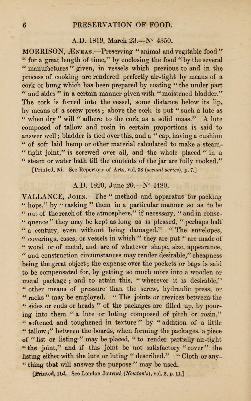 A.D. 1819, March 23.—N° 4350. MORRISON, ./Eneas.—Preserving “animal andvegitable food’ “ for a great length of time,” by enclosing the food “ by the several “ manufactures ” given, in vessels which, previous to and in the process of cooking are rendered perfectly air-tight by means of a cork or bung which has been prepared by coating “ the under part “ and sides ” in a certain manner given with “moistened bladder.” The cork is forced into the vessel, some distance below its lip, by means of a screw press ; above the cork is put “ such a lute as “ when dry ” will “ adhere to the cork as a solid mass.” A lute composed of tallow and rosin in certain proportions is said to answer well; bladder is tied over this, and a “ cap, having a cushion “ of soft laid hemp or other material calculated to make a stearri- “ tight joint,” is screwed over all, and the whole placed “ in a “ steam or water bath till the contents of the jar are fully cooked.” [Printed, 9 c?. See Repertory of Arts, vol. 38 {second series), p. 7.] A.D. 1820, June 20.—N° 4480. VALLANCE, John.—The “method and apparatus for packing “ hops,” by “ casking ” them in a particular manner so as to be “ out of the reach of the atmosphere,” if necessary, “ and in eonse- “ quence ” they may be kept as long as is pleased, “ perhaps half “a.century, even without being damaged.” “The envelopes, “ coverings, cases, or vessels in which ” they are put “ are made of “ wood or of metal, and are of whatever shape, size, appearance, “ and construction circumstances may render desirable,” cheapness being the great object; the expense over the pockets or bags is said to be compensated for, by getting so much more into a wooden or metal package ; and to attain this, “ wherever it is desirable,” “other means of pressure than the screw, hydraulic press, or “ racks ” may be employed. “ The joints or crevices between the “ sides or ends or heads ” of the packages are filled up, by pour¬ ing into them “ a lute or luting composed of pitch or rosin,” “ softened and toughened in texture ” by “ addition of a little “ tallowbetween the boards, when forming the packages, a piece of “ list or listing ” may be placed, “ to render partially air-tight “the joint,” and if this joint be not satisfactory “cover” the listing either with the lute or luting “ described.” “ Cloth or any- “ thing that will answer the purpose ” may be used. Pointed, lie?. See London Journal (Newton's), vol. 2, p. 11.]