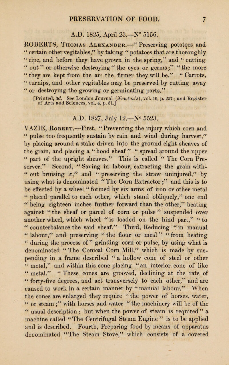 A.D. 1825, April 23.—N° 5156. ROBERTS, Thomas Alexander.—“ Preserving potatoes and “ certain other vegitables,” by taking “potatoes that are thoroughly “ ripe, and before they have grown in the spring,” and “ cutting “ out ” or otherwise destroying “ the eyes or germs;” “ the more “ they are kept from the air the firmer they will be.” “ Carrots, “ turnips, and other vegitables may be preserved by cutting away “ or destroying the growing or germinating parts.” [Printed, 3cl. See London Journal {Newton’s), vol. 10, p. 257; and Register of Arts and Sciences, vol. 4, p. 31.] A.D. 1827, July 12.—N° 5523. VAZIE, Robert.—First, “Preventing the injury which corn and “ pulse too frequently sustain by rain and wind during harvest,” by placing around a stake driven into the ground eight sheaves of the grain, and placing a “ hood sheaf ” “ spread around the upper “ part of the upright sheaves.” This is called “ The Corn Pre¬ server.” Second, “ Saving in labour, extracting the grain with- “ out bruising it,” and “ preserving the straw uninjured,” by using what is denominated “ The Corn Extractor;” and this is to be effected by a wheel “formed by six arms of iron or other metal “ placed parallel to each other, which stand obliquely,” one end “ being eighteen inches further forward than the other,” beating against “ the sheaf or parcel of corn or pulse ” suspended over another wheel, which wheel “ is loaded on the hind part,” “ to “ counterbalance the said sheaf.” Third, Reducing “ in manual “ labour,” and preserving “ the flour or meal ” “ from heating “ during the process of” grinding corn or pulse, by using what is denominated “ The Conical Corn Mill,” which is made by sus¬ pending in a frame described “ a hollow cone of steel or other “ metal,” and within this cone placing “ an interior cone of like “ metal.” “ These cones are grooved, declining at the rate of “ forty-five degrees, and act transversely to each other,” and are caused to work in a certain manner by “ manual labour.” When the cones are enlarged they require “ the power of horses, water, “ or steam ;” with horses and water “ the machinery will be of the “ usual description ; but when the power of steam is required ” a machine called “ The Centrifugal Steam Engine ” is to be applied and is described. Fourth, Preparing food by means of apparatus denominated “The Steam Stove,” which consists of a covered