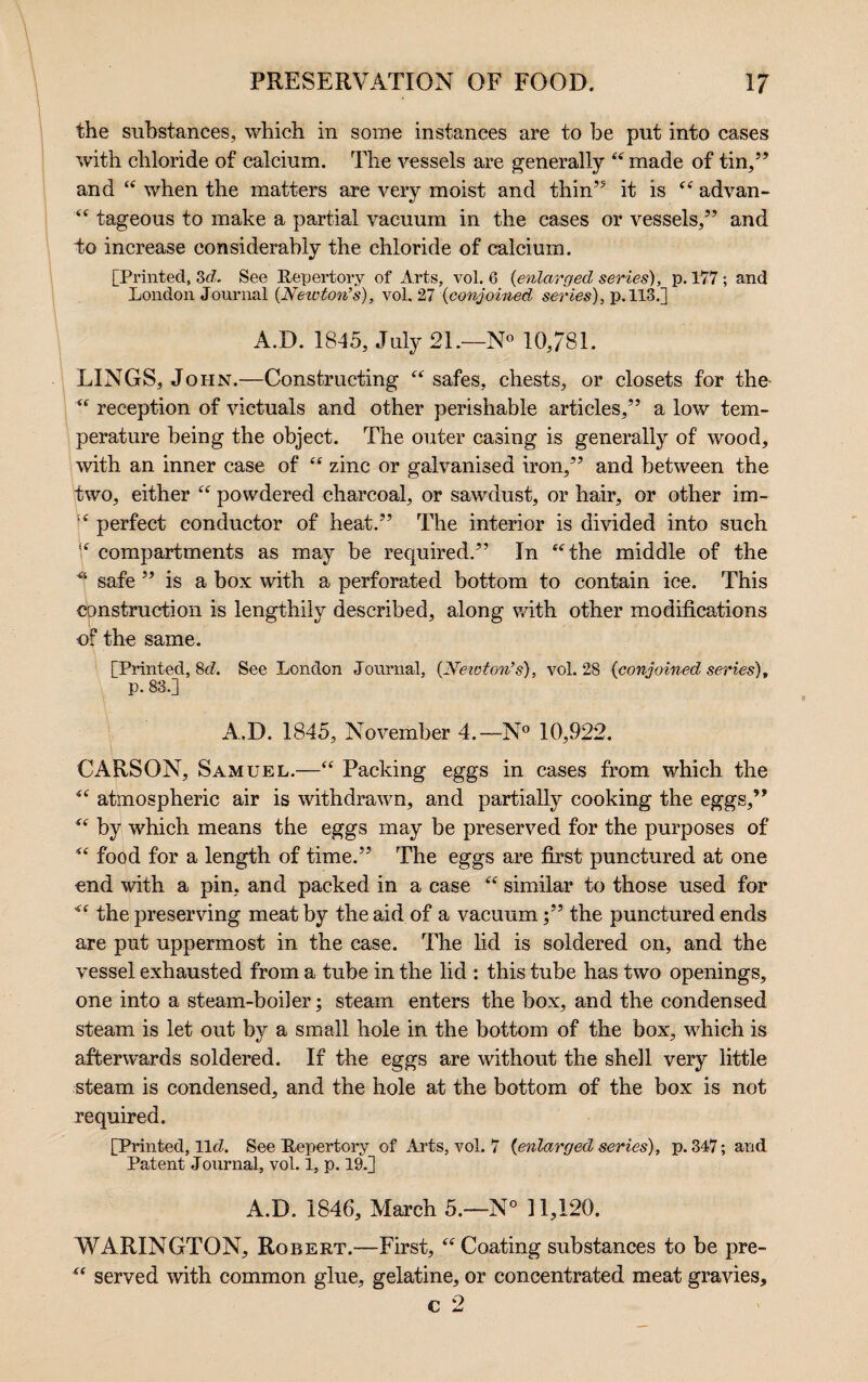 the substances, which in some instances are to be put into cases with chloride of calcium. The vessels are generally “ made of tin,” and “ when the matters are very moist and thin” it is <£ advan- <c tageous to make a partial vacuum in the cases or vessels,” and do increase considerably the chloride of calcium. [Printed, 3d. See Repertory of Arts, vol. 6 (<enlarged series), p. 177 ; and London Journal {Newton’s), vol. 27 {conjoined series), p. 113.] A.D. 1845, July 2L—N° 10,781. LINGS, John.—Constructing “ safes, chests, or closets for the- “ reception of victuals and other perishable articles,” a low tem¬ perature being the object. The outer casing is generally of wood, •with an inner case of “ zinc or galvanised iron,” and between the two, either “ powdered charcoal, or sawdust, or hair, or other im- !£ perfect conductor of heat.” The interior is divided into such 8 compartments as may be required.” In “the middle of the safe ” is a box with a perforated bottom to contain ice. This construction is lengthily described, along with other modifications of the same. [Printed, 8c/. See London Journal, {Neioton’s), vol. 28 {conjoined series), p. 83.] A.D. 1845, November 4.—N° 10,922. CARSON, Samuel.—“ Packing eggs in cases from which the *s atmospheric air is withdrawn, and partially cooking the eggs,” “ by which means the eggs may be preserved for the purposes of “ food for a length of time.” The eggs are first punctured at one end with a pin, and packed in a case “ similar to those used for the preserving meat by the aid of a vacuum;” the punctured ends are put uppermost in the case. The lid is soldered on, and the vessel exhausted from a tube in the lid : this tube has two openings, one into a steam-boiler; steam enters the box, and the condensed steam is let out by a small hole in the bottom of the box, which is afterwards soldered. If the eggs are without the shell very little steam is condensed, and the hole at the bottom of the box is not required. [Printed, llcZ. See Repertory of Arts, vol. 7 (enlarged series), p.347; and Patent Journal, vol. 1, p. 19.] A.D. 1846, March 5.—N° 11,120. WARINGTON, Robert.—First, “ Coating substances to be pre- “ served with common glue, gelatine, or concentrated meat gravies, c 2