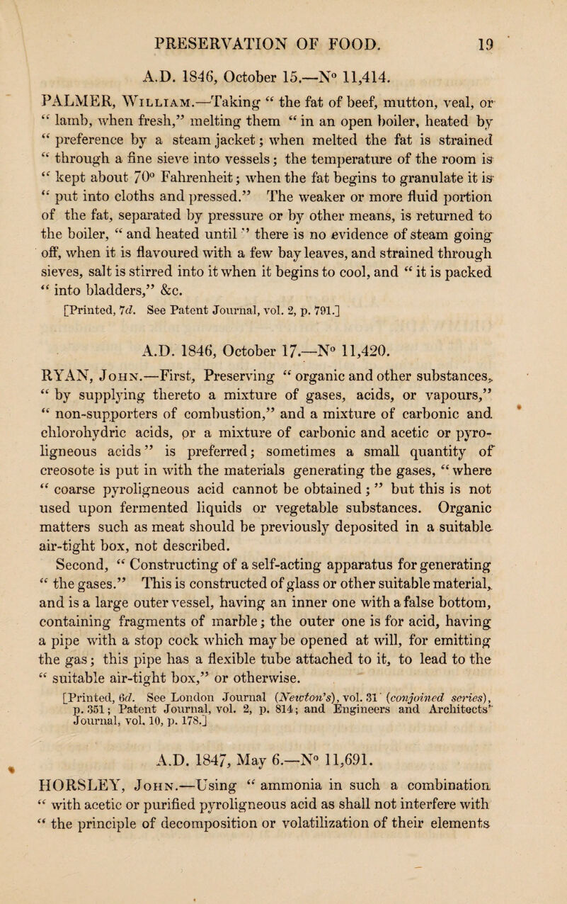 A.D. 1846, October 15.—N° 11,414. PALMER, William.—-Taking “ the fat of beef, mutton, veal, or “ lamb, when fresh,” melting them “ in an open boiler, heated by “ preference by a steam jacket; when melted the fat is strained “ through a fine sieve into vessels; the temperature of the room is “ kept about 70° Fahrenheit; when the fat begins to granulate it is “ put into cloths and pressed.” The weaker or more fluid portion of the fat, separated by pressure or by other means, is returned to the boiler, “ and heated until ” there is no evidence of steam going olf, when it is flavoured with a few bay leaves, and strained through sieves, salt is stirred into it when it begins to cool, and “ it is packed “ into bladders,” &c. [Printed, 7cl. See Patent Journal, vol. 2, p. 791.] A.D. 1846, October 17.—N° 11,420. RYAN, John.—First, Preserving “ organic and other substances* “ by supplying thereto a mixture of gases, acids, or vapours,” “ non-supporters of combustion,” and a mixture of carbonic and. ehlorohydric acids, pr a mixture of carbonic and acetic or pyro¬ ligneous acids” is preferred; sometimes a small quantity of creosote is put in with the materials generating the gases, “where “ coarse pyroligneous acid cannot be obtained; ” but this is not used upon fermented liquids or vegetable substances. Organic matters such as meat should be previously deposited in a suitable air-tight box, not described. Second, “ Constructing of a self-acting apparatus for generating “ the gases.” This is constructed of glass or other suitable material,, and is a large outer vessel, having an inner one with a false bottom, containing fragments of marble; the outer one is for acid, having a pipe with a stop cock which may be opened at will, for emitting the gas; this pipe has a flexible tube attached to it, to lead to the “ suitable air-tight box,” or otherwise. [Printed, 6d. See London Journal (Neivton’s), vol. 31' {conjoined series), p. .351; Patent Journal, vol. 2, p. 814; and Engineers and Architects” Journal, vol. 10, p. 178.] A.D. 1847, May 6.—N° 11,691. HORSLEY, John.—Using “ ammonia in such a combination “ with acetic or purified pyroligneous acid as shall not interfere with “ the principle of decomposition or volatilization of their elements