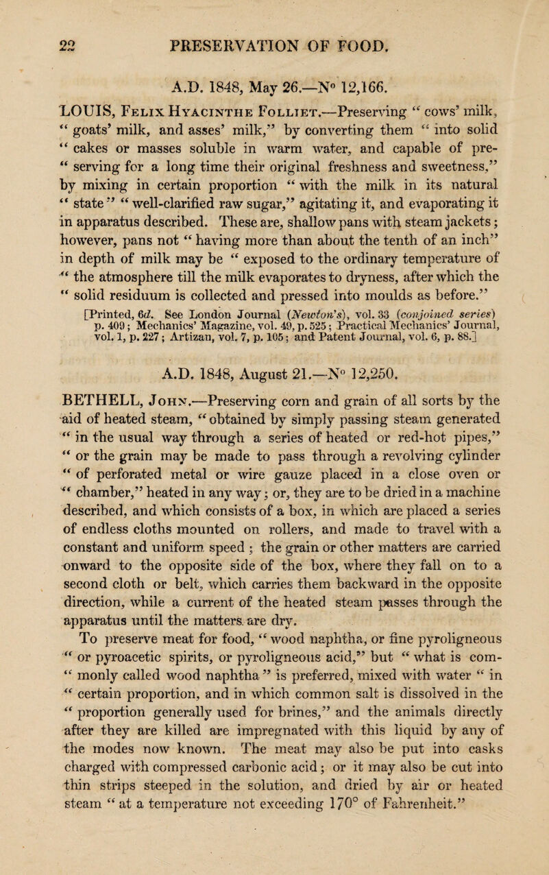 A.D. 1848, May 26.—N 12,166. LOUIS, Felix Hyacinthe Folliet.—Preserving “ cows’ milk, “ goats’ milk, and asses’ milk,” by converting them “ into solid “ cakes or masses soluble in warm water, and capable of pre- “ serving for a long time their original freshness and sweetness,” by mixing in certain proportion “ with the milk in its natural “ state ” “ well-clarified raw sugar,” agitating it, and evaporating it in apparatus described. These are, shallow pans with steam jackets; however, pans not “ having more than about the tenth of an inch” in depth of milk may be “ exposed to the ordinary temperature of “ the atmosphere till the milk evaporates to dryness, after which the “ solid residuum is collected and pressed into moulds as before.” [Printed, Gd. See London Journal (Newton’s), vol. 33 (conjoined series') p. 403; Mechanics’ Magazine, vol. 49, p. 525; Practical Mechanics’ Journal, vol. 1, p. 227 ; Artizan, vol. 7, p. 105; and Patent Journal, vol. 6, p. 88.] A.D. 1848, August 21.—N° 12,250. BETHELL, John.—-Preserving corn and grain of all sorts by the aid of heated steam, “ obtained by simply passing steam generated “ in the usual way through a series of heated or red-hot pipes,” “ or the grain may be made to pass through a revolving cylinder “ of perforated metal or wire gauze placed in a close oven or ** chamber,” heated in any way; or, they are to be dried in a machine described, and which consists of a box, in which are placed a series of endless cloths mounted on rollers, and made to travel with a constant and uniform speed ; the grain or other matters are carried onward to the opposite side of the box, where they fall on to a second cloth or belt, which carries them backward in the opposite direction, while a current of the heated steam passes through the apparatus until the matters, are dry. To preserve meat for food, “ wood naphtha, or fine pyroligneous “ or pyroacetic spirits, or pyroligneous acid,” but “ what is com- “ monly called wood naphtha ” is preferred, mixed with water “ in “ certain proportion, and in which common salt is dissolved in the “ proportion generally used for brines,” and the animals directly after they are killed are impregnated with this liquid by any of the modes now known. The meat may also be put into casks charged with compressed carbonic acid; or it may also be cut into thin strips steeped in the solution, and dried by air or heated steam “at a temperature not exceeding 170° of Fahrenheit.”