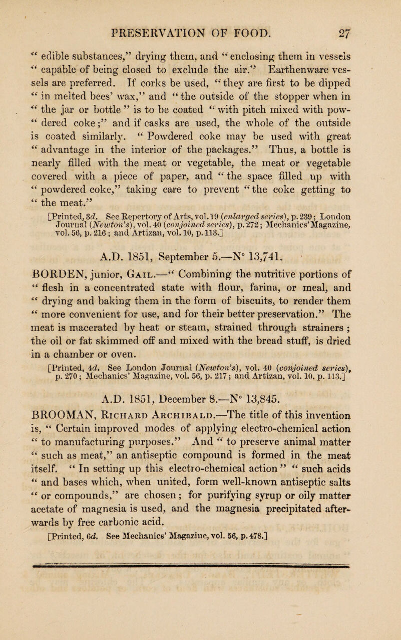 edible substances,” drying them, and “ enclosing them in vessels “ capable of being closed to exclude the air.” Earthenware ves¬ sels are preferred. If corks be used, “they are first to be dipped “ in melted bees’ wax,” and “the outside of the stopper when in “ the jar or bottle ” is to be coated “ with pitch mixed with pow- “ dered coke;” and if casks are used, the whole of the outside is coated similarly. “ Powdered coke may be used with great “ advantage in the interior of the packages.” Thus, a bottle is nearly filled with the meat or vegetable, the meat or vegetable covered with a piece of paper, and “ the space filled up with “ powdered coke,” taking care to prevent “ the coke getting to “ the meat.” [Printed, 3(7. See Repertory of Arts, vol. 19 {enlarged series), p. 239; London Journal {Newton's), vol. 40 {conjoined series), p.272; Mechanics’Magazine, vol. 56, p. 216 ; and Artizan, vol. 10, p. 113.] A.D. 1851, September 5.—N° 13,741. BORDEN, junior, Gail.—“ Combining the nutritive portions of “ flesh in a concentrated state with flour, farina, or meal, and “ drying and baking them in the form of biscuits, to render them “ more convenient for use, and for their better preservation.” The meat is macerated by heat or steam, strained through strainers ; the oil or fat skimmed off and mixed with the bread stuff, is dried in a chamber or oven. [Printed, 4(7. See London Journal {Newton’s), vol. 40 {conjoined series), p. 270; Mechanics’ Magazine, vol. 56, p. 217; and Artizan, vol. 10. p. 113.j A.D. 1851, December 8.—N° 13,845. BROOMAN, Richard Archibald.—The title of this invention is, “ Certain improved modes of applying electro-chemical action “ to manufacturing purposes.” And “ to preserve animal matter “ such as meat,” an antiseptic compound is formed in the meat itself. “ In setting up this electro-chemical action ” “ such acids “ and bases which, when united, form well-known antiseptic salts “ or compounds,” are chosen; for purifying syrup or oily matter acetate of magnesia is used, and the magnesia precipitated after¬ wards by free carbonic acid. [Printed, 6c7. See Mechanics’ Magazine, vol. 56, p. 478.]