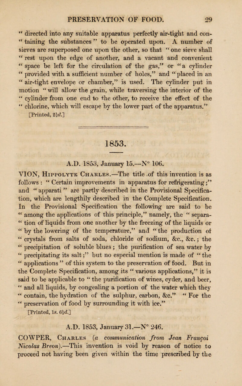 “ directed into any suitable apparatus perfectly air-tight and con- 44 taining the substances ” to be operated upon. A number of sieves are superposed one upon the other, so that 44 one sieve shall 44 rest upon the edge of another, and a vacant and convenient 44 space be left for the circulation of the gas,” or “a cylinder 44 provided with a sufficient number of holes,” and 44 placed in an 44 air-tight envelope or chamber,” is used. The cylinder put in motion 44 will allow the grain, while traversing the interior of the 44 cylinder from one end to the other, to receive the effect of the “ chlorine, which will escape by the lower part of the apparatus.” [Printed, 2}d.~] 1853. A.D. 1S53, January 15.—N° 106. VION, Hippolyte Charles.—The title of this invention is as follows : 44 Certain improvements in apparatus for refrigerating and 44 apparati ” are partly described in the Provisional Specifica¬ tion, which are lengthily described in the Complete Specification. In the Provisional Specification the following are said to be 44 among the applications of this principle,” namely, the 44 separa- 44 tion of liquids from one another by the freezing of the liquids or 44 by the lowering of the temperature,” and 44 the production of 44 crystals from salts of soda, chloride of sodium, &c., &c.; the 44 precipitation of soluble blues; the purification of sea water by 44 precipitating its salt;” but no especial mention is made of 44 the 44 applications ” of this system to the preservation of food. But in the Complete Specification, among its 44 various applications,” it is said to be applicable to 44 the purification of wines, cyder, and beer, 44 and all liquids, by congealing a portion of the water which they 44 contain, the hydration of the sulphur, carbon, &c.” 44 For the 44 preservation of food by surrounding it with ice.” [Printed, Is. 6*eZ.] A.D. 1853, January 31.—N° 246. COWPER, Charles (a communication from Jean Frangoi Nicolas Breon).—This invention is void by reason of notice to proceed not having been given within the time prescribed by the