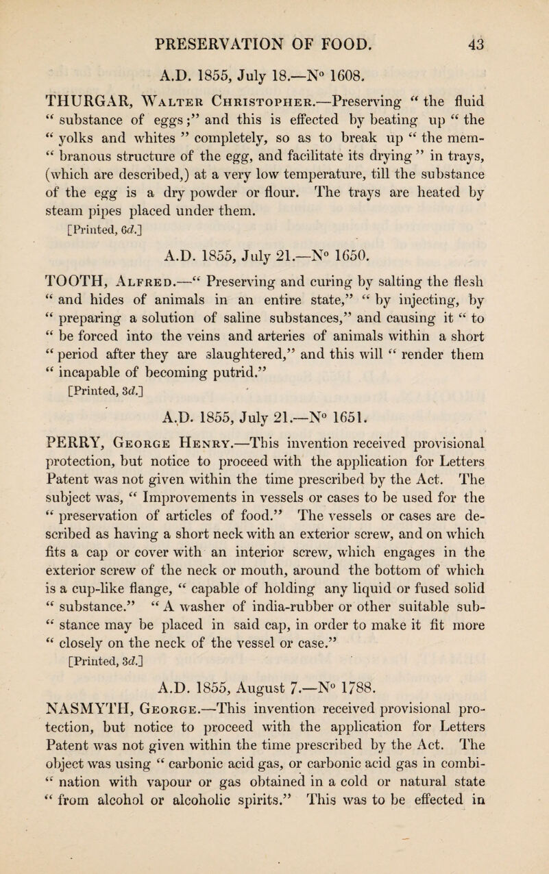 A.D. 1855, July 18.—N° 1608. THURGx\R, Walter Christopher.—Preserving “ the fluid “ substance of eggs;” and this is effected by beating up “ the “ yolks and whites ” completely, so as to break up “ the mem- “ branous structure of the egg, and facilitate its drying ” in trays, (which are described,) at a very low temperature, till the substance of the egg is a dry powder or flour. The trays are heated by steam pipes placed under them. [Printed, 6c7.] A.D. 1855, July 21.—N° 1650. TOOTH, Alfred.—“ Preserving and curing by salting the flesh “ and hides of animals in an entire state,” ct by injecting, by “ preparing a solution of saline substances,” and causing it “ to “ be forced into the veins and arteries of animals within a short “ period after they are slaughtered,” and this will “ render them “ incapable of becoming putrid.” [Printed, 3c7.] A.D. 1855, July 21.—N° 1651. PERRY, George Henry.—This invention received provisional protection, but notice to proceed with the application for Letters Patent was not given within the time prescribed by the Act. The subject was, “ Improvements in vessels or cases to be used for the “ preservation of articles of food.” The vessels or cases are de¬ scribed as having a short neck with an exterior screw, and on which fits a cap or cover with an interior screw, which engages in the exterior screw of the neck or mouth, around the bottom of which is a cup-like flange, “ capable of holding any liquid or fused solid “ substance.” “ A washer of india-rubber or other suitable sub- “ stance may be placed in said cap, in order to make it fit more “ closely on the neck of the vessel or case.” [Printed, 3d.] A.D. 1855, August 7.—N° 1788. NASMYTH, George.—This invention received provisional pro¬ tection, but notice to proceed with the application for Letters Patent was not given within the time prescribed by the Act. The object was using “ carbonic acid gas, or carbonic acid gas in combi- “ nation with vapour or gas obtained in a cold or natural state “ from alcohol or alcoholic spirits.” This was to be effected in