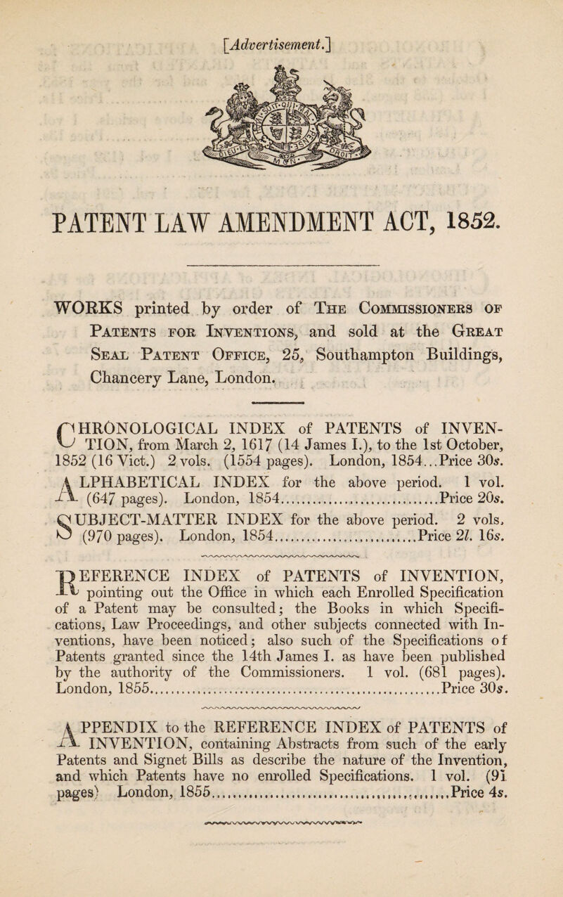 [Advertisement.] PATENT LAW AMENDMENT ACT, 1852. WORKS printed by order of The Commissioners of Patents for Inventions, and sold at the Great Seal Patent Office, 25, Southampton Buildings, Chancery Lane, London. pHRONOLOGICAL INDEX of PATENTS of INVEN- TION, from March 2, 1617 (14 James I.), to the 1st October, 1852 (16 Viet.) 2 vols. (1554 pages). London, 1854...Price 30$. A LPHABETICAL INDEX for the above period. 1 vol. iA (647 pages). London, 1854....Price 20s. QUBJECT-MATTER INDEX for the above period. 2 vols. O (970 pages). London, 1854.....Price 21. 16*5. Reference index of patents of invention, pointing out the Office in which each Enrolled Specification of a Patent may be consulted; the Books in which Specifi¬ cations, Law Proceedings, and other subjects connected with In¬ ventions, have been noticed; also such of the Specifications of Patents granted since the 14th James I. as have been published by the authority of the Commissioners. 1 vol. (681 pages). London, 1855.Price 30s. A PPENDIX to the REFERENCE INDEX of PATENTS of A INVENTION, containing Abstracts from such of the early Patents and Signet Bills as describe the nature of the Invention, and which Patents have no enrolled Specifications. 1 vol. (91 pages) London, 1855...Price 4s.