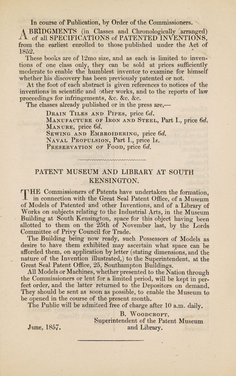 In course of Publication, by Order of the Commissioners. A BRIDGMENTS (in Classes and Chronologically arranged) of all SPECIFICATIONS of PATENTED INVENTIONS, from the earliest enrolled to those published under the Act of 1852. These books are of 12mo size, and as each is limited to inven¬ tions of one class only, they can be sold at prices sufficiently moderate to enable the humblest inventor to examine for himself whether his discovery has been previously patented or not. At the foot of each abstract is given references to notices of the inventions in scientific and other works, and to the reports of law proceedings for infringements, &c. &c. &c. The classes already published or in the press are,— Drain Tiles and Pipes, price Gd. Manufacture of Iron and Steel, Part I., price 6d. Manure, price 6d. Sewing and Embroidering, price 6d. Naval Propulsion, Part I., price Is. Preservation of Food, price 6d. PATENT MUSEUM AND LIBRARY AT SOUTH KENSINGTON. rip HE Commissioners of Patents have undertaken the formation, 1 in connection with the Great Seal Patent Office, of a Museum of Models of Patented and other Inventions, and of a Library of Works on subjects relating to the Industrial Arts, in the Museum Building at South Kensington, space for this object having been allotted to them on the 25th of November last, by the Lords Committee of Privy Council for Trade. The Building being now ready, such Possessors of Models as desire to have them exhibited may ascertain what space can be afforded them, on application by letter (stating dimensions, and the nature of the Invention illustrated,) to the Superintendent, at the Great Seal Patent Office, 25, Southampton Buildings. All Models or Machines, whether presented to the Nation through the Commissioners or lent for a limited period, will be kept in per¬ fect order, and the latter returned to the Depositors on demand. They should be sent as soon as possible, to enable the Museum to be opened in the course of the present month. The Public will be admiteed free of charge after 10 a.m. daily. B. WOODCROFT, Superintendent of the Patent Museum and Library. June, 1857.