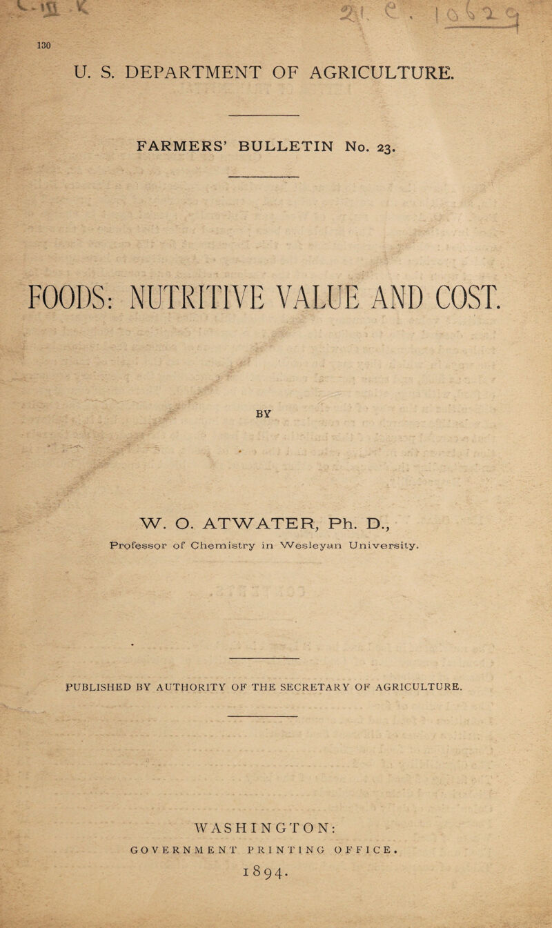 U. S. DEPARTMENT OF AGRICULTURE. FARMERS’ BULLETIN No. 23. FOODS: NUTRITIVE VALUE AND COST. BY W. O. ATWATER, Ph. D., Professor of Chemistry in Wesleyan University. PUBLISHED BY AUTHORITY OF THE SECRETARY OF AGRICULTURE. it WASHINGTON: GOVERNMENT PRINTING OFFICE. 1894.