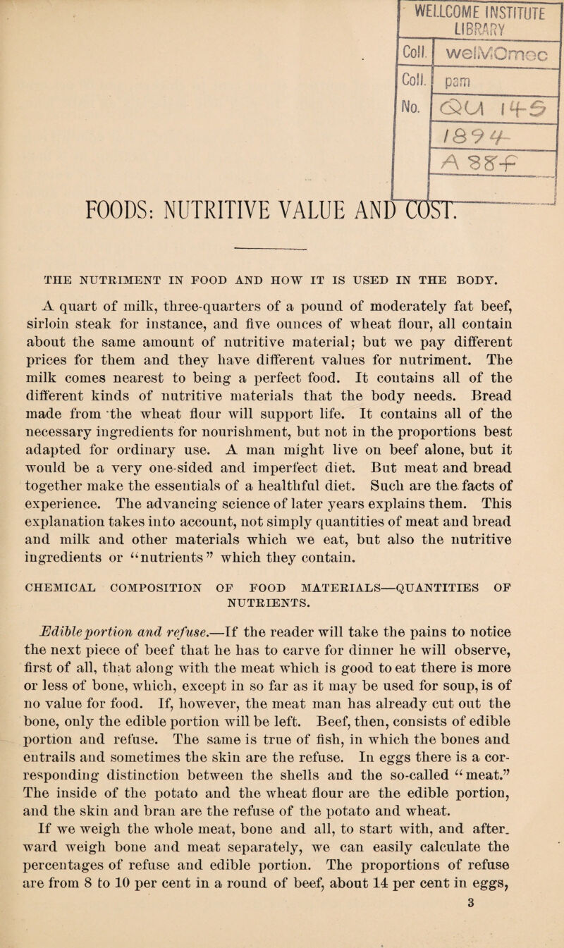 FOODS: NUTRITIVE VALUE AND COST WELLCOME INSTITUTE LIBRARY Coll. weliVIOmoo Coll. pom No. I&9 0- A s S'-F ! } ) CO st: THE NUTRIMENT IN FOOD AND HOW IT IS USED IN THE BODY. A quart of milk, three-quarters of a pound of moderately fat beef, sirloin steak for instance, and five ounces of wheat flour, all contain about the same amount of nutritive material; but we pay different prices for them and they have different values for nutriment. The milk comes nearest to being a perfect food. It contains all of the different kinds of nutritive materials that the body needs. Bread made from ’the wheat flour will support life. It contains all of the necessary ingredients for nourishment, but not in the proportions best adapted for ordinary use. A man might live on beef alone, but it would be a very one-sided and imperfect diet. But meat and bread together make the essentials of a healthful diet. Such are the. facts of experience. The advancing science of later years explains them. This explanation takes into account, not simply quantities of meat and bread and milk and other materials which we eat, but also the nutritive ingredients or “nutrients” which they contain. CHEMICAL COMPOSITION OF FOOD MATERIALS—QUANTITIES OF NUTRIENTS. Edible portion and refuse.—If the reader will take the pains to notice the next piece of beef that he has to carve for dinner he will observe, first of all, that along with the meat which is good to eat there is more or less of bone, which, except in so far as it may be used for soup, is of no value for food. If, however, the meat man has already cut out the bone, only the edible portion will be left. Beef, then, consists of edible portion and refuse. The same is true of fish, in which the bones and entrails and sometimes the skin are the refuse. In eggs there is a cor¬ responding distinction between the shells and the so-called “meat.” The inside of the potato and the wheat flour are the edible portion, and the skin and bran are the refuse of the potato and wheat. If we weigh the whole meat, bone and all, to start with, and after, ward weigh bone and meat separately, we can easily calculate the percentages of refuse and edible portion. The proportions of refuse are from 8 to 10 per cent in a round of beef, about 14 per cent in eggs,