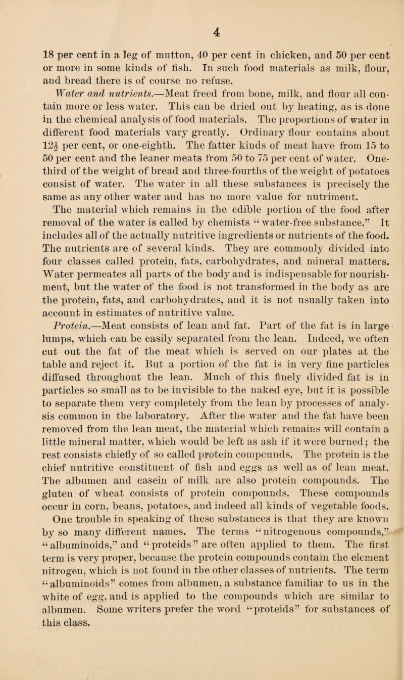 18 per cent in a leg of mutton, 40 per cent in chicken, and 50 per cent or more in some kinds of fish. In such food materials as milk, flour, and bread there is of course no refuse. Water and nutrients.—Meat freed from bone, milk, and flour all con¬ tain more or less water. This can be dried out by heating, as is done in the chemical analysis of food materials. The proportions of water in different food materials vary greatly. Ordinary flour contains about 12J per cent, or one-eighth. The fatter kinds of meat have from 15 to 50 per cent and the leaner meats from 50 to 75 per cent of water. One- third of the weight of bread and three-fourths of the weight of potatoes consist of water. The water in all these substances is precisely the same as any other water and has no more value for nutriment. The material Avhich remains in the edible portion of the food after removal of the water is called by chemists u water-free substance.’’ It includes all of the actually nutritive ingredients or nutrients of the food. The nutrients are of several kinds. They are commonly divided into four classes called protein, fats, carbohydrates, and mineral matters. Water permeates all parts of the body and is indispensable for nourish¬ ment, but the water of the food is not transformed in the body as are the protein, fats, and carbohydrates, and it is not usually taken into account in estimates of nutritive value. Protein.—Meat consists of lean and fat. Part of the fat is in large lumps, which can be easily separated from the lean. Indeed, we often cut out the fat of the meat which is served on our plates at the table and reject it. But a portion of the fat is in very fine particles diffused throughout the lean. Much of this finely divided fat is in particles so small as to be invisible to the naked eye, but it is possible to separate them very completely from the lean by processes of analy¬ sis common in the laboratory. After the water and the fat have been removed from the lean meat, the material which remains will contain a little mineral matter, which would be left as ash if it were burned $ the rest consists chiefly of so called protein compounds. The protein is the chief nutritive constituent of fish and eggs as well as of lean meat. The albumen and casein of milk are also protein compounds. The gluten of wheat consists of protein compounds. These compounds occur in corn, beans, potatoes, and indeed all kinds of vegetable foods. One trouble in speaking of these substances is that they are known by so many different names. The terms u nitrogenous compounds,” u albuminoids,” and “ proteids ” are often applied to them. The first term is very proper, because the protein compounds contain the element nitrogen, which is not found in the other classes of nutrients. The term u albuminoids” comes from albumen, a substance familiar to us in the white of egg, and is applied to the compounds which are similar to albumen. Some writers prefer the word “proteids” for substances of this class.