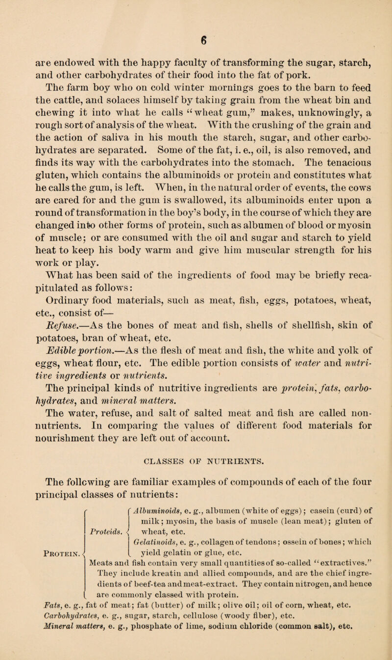 0 are endowed with the happy faculty of transforming the sugar, starch, and other carbohydrates of their food into the fat of pork. The farm boy who on cold winter mornings goes to the barn to feed the cattle, and solaces himself by taking grain from the wheat bin and chewing it into what he calls u wheat gum,” makes, unknowingly, a rough sort of analysis of the wheat. With the crushing of the grain and the action of saliva in his mouth the starch, sugar, and other carbo¬ hydrates are separated. Some of the fat, i. e., oil, is also removed, and finds its way with the carbohydrates into the stomach. The tenacious gluten, which contains the albuminoids or protein and constitutes what he calls the gum, is left. When, in the natural order of events, the cows are cared for and the gum is swallowed, its albuminoids enter upon a round of transformation in the boy’s body, in the course of which they are changed into other forms of protein, such as albumen of blood or myosin of muscle; or are consumed with the oil and sugar and starch to yield heat to keep his body warm and give him muscular strength for his work or play. What has been said of the ingredients of food may be briefly reca¬ pitulated as follows: Ordinary food materials, such as meat, fish, eggs, potatoes, wheat, etc., consist of— Refuse.—As the bones of meat and fish, shells of shellfish, skin of potatoes, bran of wheat, etc. Edible portion.—As the flesh of meat and fish, the white and yolk of eggs, wheat flour, etc. The edible portion consists of water and nutri¬ tive ingredients or nutrients. The principal kinds of nutritive ingredients are protein, fats, carbo¬ hydrates, and mineral matters. The water, refuse, and salt of salted meat and fish are called non¬ nutrients. In comparing the values of different food materials for nourishment they are left out of account. CLASSES OF NUTRIENTS. The following are familiar examples of compounds of each of the four principal classes of nutrients: Albuminoids, e. g., albumen (white of eggs); casein (curd) of milk; myosin, the basis of muscle (lean meat); gluten of Proteids. <J wheat, etc. Gelatinoids, e. g., collagen of tendons; ossein of bones; which Protein. <J l yield gelatin or glue, etc. Meats and fish contain very small quantities of so-called “extractives.” They include kreatin and allied compounds, and are the chief ingre¬ dients of beef-tea andmeat-extract. They contain nitrogen, and hence are commonly classed with protein. Fats, e. g., fat of meat; fat (butter) of milk; olive oil; oil of corn, wheat, etc. Carbohydrates, e. g., sugar, starch, cellulose (woody fiber), etc. Mineral matters, e. g., phosphate of lime, sodium chloride (common salt), etc.