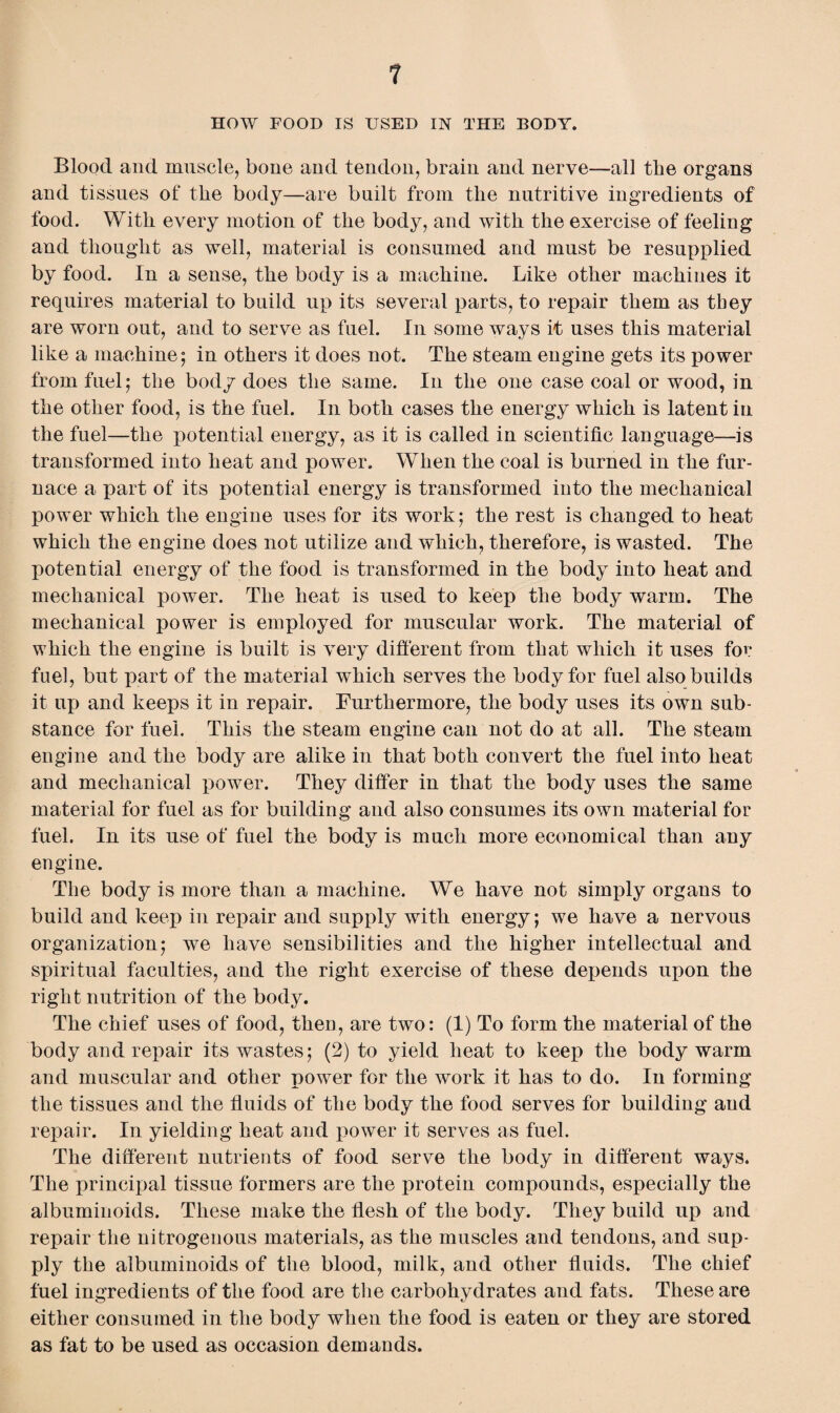 HOW FOOD IS USED IN THE BODY. Blood and muscle, bone and tendon, brain and nerve—all the organs and tissues of the body—are built from the nutritive ingredients of food. With every motion of the body, and with the exercise of feeling and thought as well, material is consumed and must be resupplied by food. In a sense, the body is a machine. Like other machines it requires material to build up its several parts, to repair them as they are worn out, and to serve as fuel. In some ways if uses this material like a machine; in others it does not. The steam engine gets its power from fuel; the body does the same. In the one case coal or wood, in the other food, is the fuel. In both cases the energy which is latent in the fuel—the potential energy, as it is called in scientific language—is transformed into heat and power. When the coal is burned in the fur¬ nace a part of its potential energy is transformed into the mechanical power which the engine uses for its work; the rest is changed to heat which the engine does not utilize and which, therefore, is wasted. The potential energy of the food is transformed in the body into heat and mechanical power. The heat is used to keep the body warm. The mechanical power is employed for muscular work. The material of which the engine is built is very different from that which it uses for fuel, but part of the material which serves the body for fuel also builds it up and keeps it in repair. Furthermore, the body uses its own sub¬ stance for fuel. This the steam engine can not do at all. The steam engine and the body are alike in that both convert the fuel into heat and mechanical power. They differ in that the body uses the same material for fuel as for building and also consumes its own material for fuel. In its use of fuel the body is much more economical than any engine. The body is more than a machine. We have not simply organs to build and keep in repair and supply with energy; we have a nervous organization; we have sensibilities and the higher intellectual and spiritual faculties, and the right exercise of these depends upon the right nutrition of the body. The chief uses of food, then, are two: (1) To form the material of the body and repair its wastes; (2) to yield heat to keep the body warm and muscular and other power for the work it has to do. In forming the tissues and the fluids of the body the food serves for building and repair. In yielding heat and power it serves as fuel. The different nutrients of food serve the body in different ways. The principal tissue formers are the protein compounds, especially the albuminoids. These make the flesh of the body. They build up and repair the nitrogenous materials, as the muscles and tendons, and sup¬ ply the albuminoids of the blood, milk, and other fluids. The chief fuel ingredients of the food are the carbohydrates and fats. These are either consumed in the body when the food is eaten or they are stored as fat to be used as occasion demands.