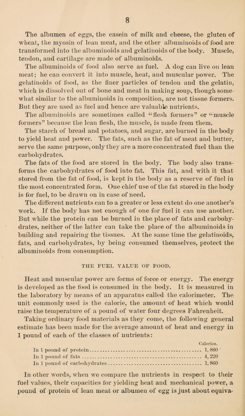 The albumen of eggs, the casein of milk and cheese, the gluten of wheat, the myosin of lean meat, and the other albuminoids of food are transformed into the albuminoids and gelatinoids of the body. Muscle, tendon, and cartilage are made of albuminoids. The albuminoids of food also serve as fuel. A dog can live on lean meat; he can convert it into muscle, heat, and muscular power. The gelatinoids of food, as the finer particles of tendon and the gelatin, which is dissolved out of bone and meat in making soup, though some¬ what similar to the albuminoids in composition, are not tissue formers. But they are used as fuel and hence are valuable nutrients. The albuminoids are sometimes called uflesh formers” or umuscle formers” because the lean flesh, the muscle, is made from them. The starch of bread and potatoes, and sugar, are burned in the body to yield heat and power. The fats, such as the fat of meat and butter, serve the same purpose, only they are a more concentrated fuel than the carbohydrates. The fats of the food are stored in the body. The body also trans¬ forms the carbohydrates of food into fat. This fat, and with it that stored from the fat of food, is kept in the body as a reserve of fuel in the most concentrated form. One chief use of the fat stored in the body is for fuel, to be drawn on in case of need. The different nutrients can to a greater or less extent do one another’s work. If the body has not enough of one for fuel it can use another. But while the protein can be burned in the place of fats and carbohy¬ drates, neither of the latter can take the place of the albuminoids in building and repairing the tissues. At the same time the gelatinoids, fats, and carbohydrates, by being consumed themselves, protect the albuminoids from consumption. THE FUEL VALUE OF FOOD. Heat and muscular power are forms of force or energy. The energy is developed as the food is consumed in the body. It is measured in the laboratory by means of an apparatus called the calorimeter. The unit commonly used is the calorie, the amount of heat which would raise the temperature of a pound of water four degrees Fahrenheit. Taking ordinary food materials as they come, the following general estimate has been made for the average amount of heat and energy in 1 pound of each of the classes of nutrients: Calories. In 1 pound of protein. 1, 860 In 1 pound of fats. 4, 220 In 1 pound of carbohydrates. 1, 860 In other words, when we compare the nutrients in respect to their fuel values, their capacities for yielding heat and mechanical power, a pound of protein of lean meat or albumen of egg is just about equiva-