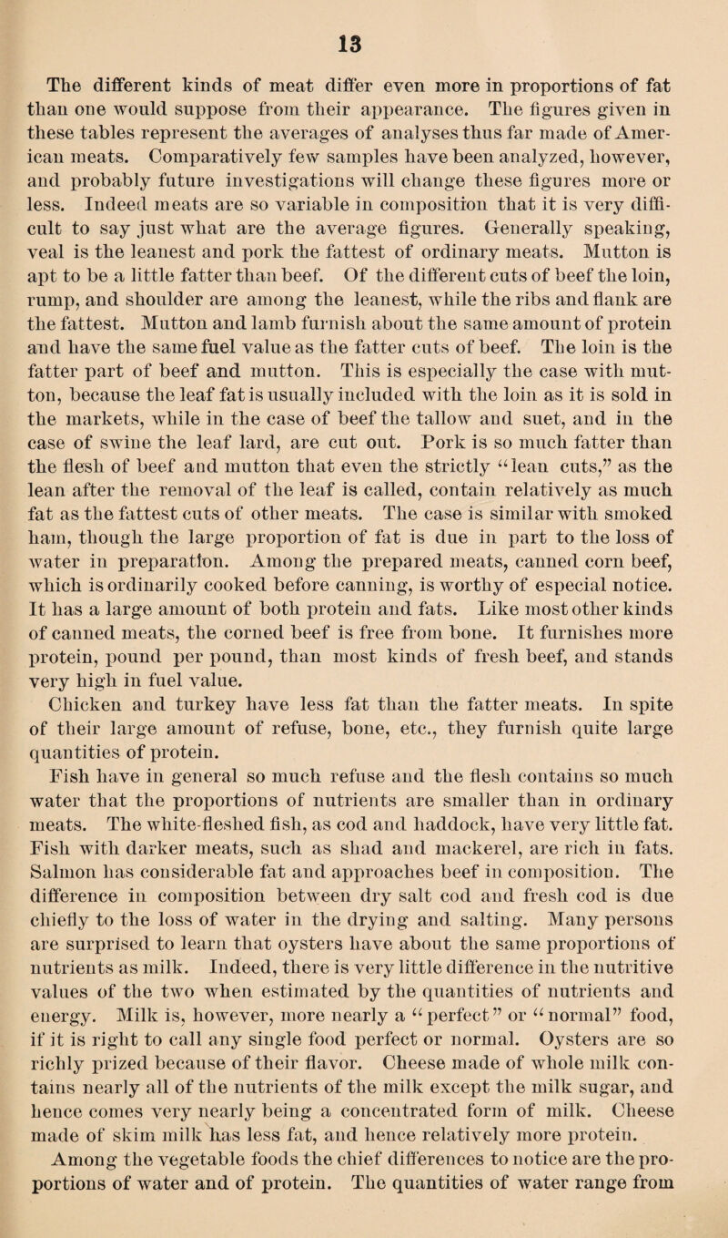The different kinds of meat differ even more in proportions of fat than one would suppose from their appearance. The figures given in these tables represent the averages of analyses thus far made of Amer¬ ican meats. Comparatively few samples have been analyzed, however, and probably future investigations will change these figures more or less. Indeed meats are so variable in composition that it is very diffi¬ cult to say just what are the average figures. Generally speaking, veal is the leanest and pork the fattest of ordinary meats. Mutton is apt to be a little fatter than beef. Of the different cuts of beef the loin, rump, and shoulder are among the leanest, while the ribs and flank are the fattest. Mutton and lamb furnish about the same amount of protein and have the same fuel value as the fatter cuts of beef. The loin is the fatter part of beef and mutton. This is especially the case with mut¬ ton, because the leaf fat is usually included with the loin as it is sold in the markets, while in the case of beef the tallow and suet, and in the case of swine the leaf lard, are cut out. Pork is so much fatter than the flesh of beef and mutton that even the strictly “lean cuts,” as the lean after the removal of the leaf is called, contain relatively as much fat as the fattest cuts of other meats. The case is similar with smoked ham, though the large proportion of fat is due in part to the loss of water in preparation. Among the prepared meats, canned corn beef, which is ordinarily cooked before canning, is worthy of especial notice. It has a large amount of both protein and fats. Like most other kinds of canned meats, the corned beef is free from bone. It furnishes more protein, pound per pound, than most kinds of fresh beef, and stands very high in fuel value. Chicken and turkey have less fat than the fatter meats. In spite of their large amount of refuse, bone, etc., they furnish quite large quantities of protein. Fish have in general so much refuse and the flesh contains so much water that the proportions of nutrients are smaller than in ordinary meats. The white-fleshed fish, as cod and haddock, have very little fat. Fish with darker meats, such as shad and mackerel, are rich in fats. Salmon has considerable fat and approaches beef in composition. The difference in composition between dry salt cod and fresh cod is due chiefly to the loss of water in the drying and salting. Many persons are surprised to learn that oysters have about the same proportions of nutrients as milk. Indeed, there is very little difference in the nutritive values of the two when estimated by the quantities of nutrients and energy. Milk is, however, more nearly a “perfect” or “normal” food, if it is right to call any single food perfect or normal. Oysters are so richly prized because of their flavor. Cheese made of whole milk con¬ tains nearly all of the nutrients of the milk except the milk sugar, and hence comes very nearly being a concentrated form of milk. Cheese made of skim milk has less fat, and hence relatively more protein. Among the vegetable foods the chief differences to notice are the pro¬ portions of water and of protein. The quantities of water range from