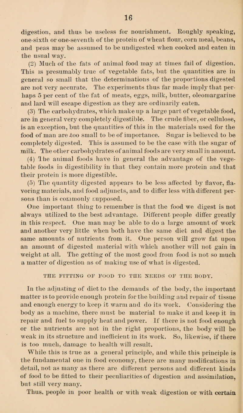 digestion, and thus be useless for nourishment. Roughly speaking, one-sixth or one-seventh of the protein of wheat flour, corn meal, beans, and peas may be assumed to be undigested when cooked and eaten in the usual way. (2) Much of the fats of animal food may at times fail of digestion. This is presumably true of vegetable fats, but the quantities are in general so small that the determinations of the proportions digested are not very accurate. The experiments thus far made inqily that per¬ haps 5 per cent of the fat of meats, eggs, milk, butter, oleomargarine and lard will escape digestion as they are ordinarily eaten. (3) The carbohydrates, which make up a large part of vegetable food, are in general very completely digestible. The crude fiber, or cellulose, is an exception, but the quantities of this in the materials used for the food of man are .too small to be of importance. Sugar is believed to be completely digested. This is assumed to be the case with the sugar of milk. The other carbohydrates of animal foods are very small in amount. (4) The animal foods have in general the advantage of the vege¬ table foods in digestibility in that they contain more protein and that their protein is more digestible. (5) The quantity digested appears to be less affected by flavor, fla¬ voring materials, and food adjuncts, and to differ less with different per¬ sons than is commonly supposed. One important thing to remember is that the food we digest is not always utilized to the best advantage. Different people differ greatly in this respect. One man may be able to do a large amount of work and another very little when both have the same diet and digest the same amounts of nutrients from it. One person will grow fat upon an amount of digested material with which another will not gain in weight at all. The getting of the most good from food is not so much a matter of digestion as of making use of what is digested. THE FITTING OF FOOD TO THE NEEDS OF THE BODY. In the adjusting of diet to the demands of the body, the important matter is to provide enough protein for the building and repair of tissue and enough energy to keep it warm and do its work. Considering the body as a machine, there must be material to make it and keep it in repair and fuel to supply heat and power. If there is not food enough or the nutrients are not in the right proportions, the body will be weak in its structure and inefficient in its work. So, likewise, if there is too much, damage to health will result. While this is true as a general principle, and while this principle is the fundamental one in food economy, there are many modifications in detail, not as many as there are different persons and different kinds of food to be fitted to their peculiarities of digestion and assimilation, but still very many. Thus, people in poor health or with weak digestion or with certain