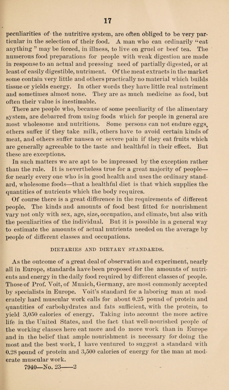 peculiarities of - the nutritive system, are often obliged to be very par¬ ticular in the selection of their food. A man who can ordinarily “eat anything ” maybe forced, in illness, to live on gruel or beef tea. The numerous food preparations for people with weak digestion are made in response to an actual and pressing need of partially digested, or at least of easily digestible, nutriment. Of the meat extracts in the market some contain very little and others practically no material which builds tissue or yields energy. In other words they have little real nutriment and sometimes almost none. They are as much medicine as food, but often their value is inestimable. There are people who, because of some peculiarity of the alimentary system, are debarred from using foods which for people in general are most wholesome and nutritious. Some persons can not endure eggs, others suffer if they take milk, others have to avoid certain kinds of meat, and others suffer nausea or severe pain if they eat fruits which are generally agreeable to the taste and healthful in their effect. But these are exceptions. In such matters we are apt to be impressed by the exception rather than the rule. It is nevertheless true for a great majority of people— for nearly every one who is in good health and uses the ordinary stand¬ ard, wholesome foods—that a healthful diet is that which supplies the quantities of nutrients which the body requires. Of course there is a great difference in the requirements of different people. The kinds and- amounts of food best fitted for nourishment vary not only with sex, age, size, occupation, and climate, but also with the peculiarities of the individual. Bat it is possible in a general way to estimate the amounts of actual nutrients needed on the average by people of different classes and occupations. DIETARIES AND DIETARY STANDARDS. As the outcome of a great deal of observation and experiment, nearly all in Europe, standards have been proposed for the amounts of nutri¬ ents and energy in the daily food required by different classes of people. Those of Prof. Yoit, of Munich, Germany, are most commonly accepted by specialists in Europe. Voiffs standard for a laboring man at mod¬ erately hard muscular work calls for about 0.25 pound of protein and quantities of carbohydrates and fats sufficient, with the protein, to yield 3,050 calories of energy. Taking into account the more active life in the United States, and the fact that well-nourished people of the working classes here eat more and do more work than in Europe and in the belief that ample nourishment is necessary for doing the most and the best work, I have ventured to suggest a standard with 0.28 pound of protein and 3,500 calories of energy for the man at mod¬ erate muscular work. 7940—No. 23-2