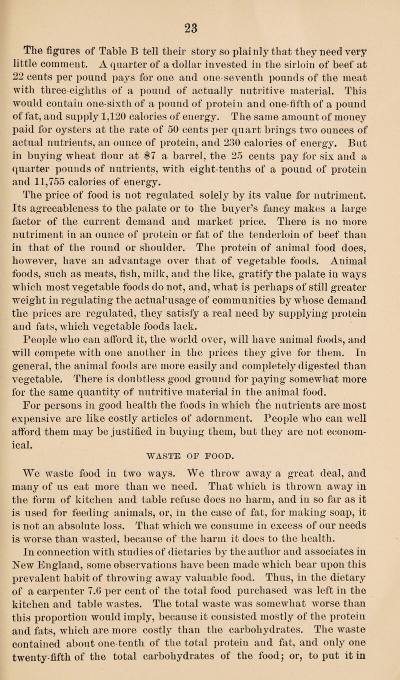 Tlie figures of Table B tell their story so plainly that they need very little comment. A quarter of a dollar invested in the sirloin of beef at 22 cents per pound pays for one and one-seventh pounds of the meat with three-eighths of a pound of actually nutritive material. This would contain one-sixth of a pound of protein and one-fifth of a pound of fat, and supply 1,120 calories of energy. The same amount of money paid for oysters at the rate of 50 cents per quart brings two ounces of actual nutrients, an ounce of protein, and 230 calories of energy. But in buying wheat flour at $7 a barrel, the 25 cents pay for six and a quarter pounds of nutrients, with eight-tenths of a pound of protein and 11,755 calories of energy. The price of food is not regulated solely by its value for nutriment. Its agreeableness to the palate or to the buyer’s fancy makes a large factor of the current demand and market price. There is no more nutriment in an ounce of protein or fat of the tenderloin of beef than in that of the round or shoulder. The protein of animal food does, however, have an advantage over that of vegetable foods. Animal foods, such as meats, fish, milk, and the like, gratify the palate in ways which most vegetable foods do not, and, what is perhaps of still greater weight in regulating the actual’usage of communities by whose demand the prices are regulated, they satisfy a real need by supplying protein and fats, which vegetable foods lack. People who can afford it, the world over, will have animal foods, and will compete with one another in the prices they give for them. In general, the animal foods are more easily and completely digested than vegetable. There is doubtless good ground for paying somewhat more for the same quantity of nutritive material in the animal food. For persons in good health the foods in which the nutrients are most expensive are like costly articles of adornment. People who can well afford them may be justified in buying them, but they are not econom¬ ical. WASTE OF FOOD. We waste food in two ways. We throw away a great deal, and many of us eat more than we need. That which is thrown away in the form of kitchen and table refuse does no harm, and in so far as it is used for feeding animals, or, in the case of fat, for making soap, it is not an absolute loss. That which we consume in excess of our needs is worse than wasted, because of the harm it does to the health. In connection with studies of dietaries bv the author and associates in Hew England, some observations have been made which bear upon this prevalent habit of throwing away valuable food. Thus, in the dietary of a carpenter 7.6 per cent of the total food purchased was left in the kitchen and table wastes. The total waste was somewhat worse than this proportion would imply, because it consisted mostly of the protein and fats, which are more costly than the carbohydrates. The waste contained about one-tenth of the total protein and fat, and only one twenty-fifth of the total carbohydrates of the food; or, to put it in