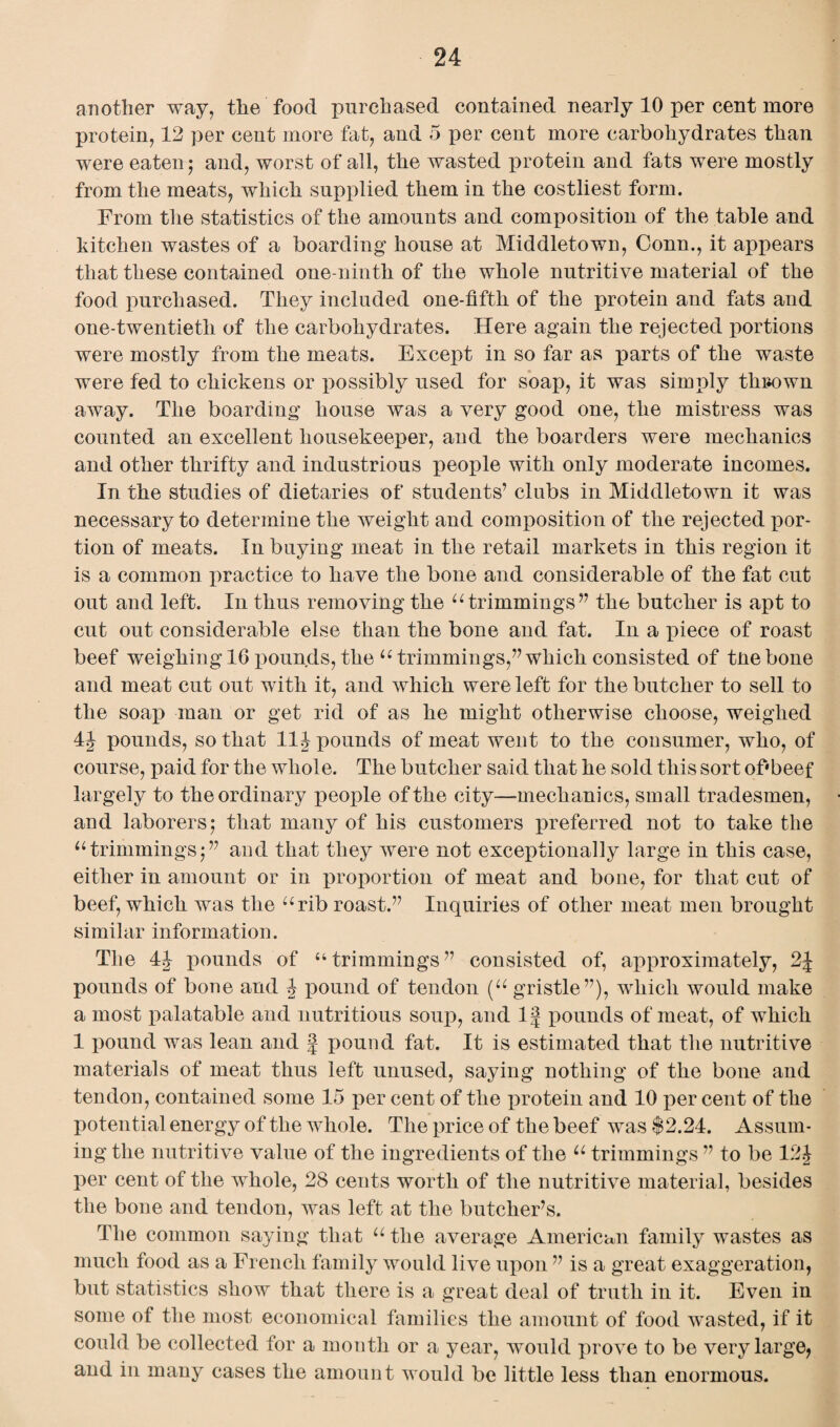 another way, the food purchased contained nearly 10 per cent more protein, 12 per cent more fat, and 5 per cent more carbohydrates than were eaten ; and, worst of all, the wasted protein and fats were mostly from the meats, which supplied them in the costliest form. From the statistics of the amounts and composition of the table and kitchen wastes of a boarding house at Middletown, Conn., it appears that these contained one-ninth of the whole nutritive material of the food purchased. They included one-fifth of the protein and fats and one-twentietli of the carbohydrates. Here again the rejected portions were mostly from the meats. Except in so far as parts of the waste were fed to chickens or possibly used for soap, it was simply tkiiown away. The boarding house was a very good one, the mistress was counted an excellent housekeeper, and the boarders were mechanics and other thrifty and industrious people with only moderate incomes. In the studies of dietaries of students’ clubs in Middletown it was necessary to determine the weight and composition of the rejected por¬ tion of meats. In buying meat in the retail markets in this region it is a common practice to have the bone and considerable of the fat cut out and left. In thus removing the u trimmings” the butcher is apt to cut out considerable else than the bone and fat. In a piece of roast beef weighing 16 pounds, the u trimmings,” which consisted of tne bone and meat cut out with it, and which were left for the butcher to sell to the soap man or get rid of as he might otherwise choose, weighed 4J pounds, so that 11Jpounds of meat went to the consumer, who, of course, paid for the whole. The butcher said that he sold this sort of'beef largely to the ordinary people of the city—mechanics, small tradesmen, and laborers; that many of his customers preferred not to take the “trimmings;” and that they were not exceptionally large in this case, either in amount or in proportion of meat and bone, for that cut of beef, which was the arib roast.” Inquiries of other meat men brought similar information. The 44 pounds of “trimmings” consisted of, approximately, 2J pounds of bone and 4 pound of tendon (“ gristle”), which would make a most palatable and nutritious soup, and If pounds of meat, of which 1 pound was lean and f pound fat. It is estimated that the nutritive materials of meat thus left unused, saying nothing of the bone and tendon, contained some 15 per cent of the protein and 10 per cent of the potential energy of the whole. The price of the beef was $2.24. Assum¬ ing the nutritive value of the ingredients of the u trimmings ” to be 124 per cent of the whole, 28 cents worth of the nutritive material, besides the bone and tendon, was left at the butcher’s. The common saying that u the average American family wastes as much food as a French family would live upon ” is a great exaggeration, but statistics show that there is a great deal of truth in it. Even in some of the most economical families the amount of food wasted, if it could be collected for a month or a year, would prove to be very large, and in many cases the amount would be little less than enormous.