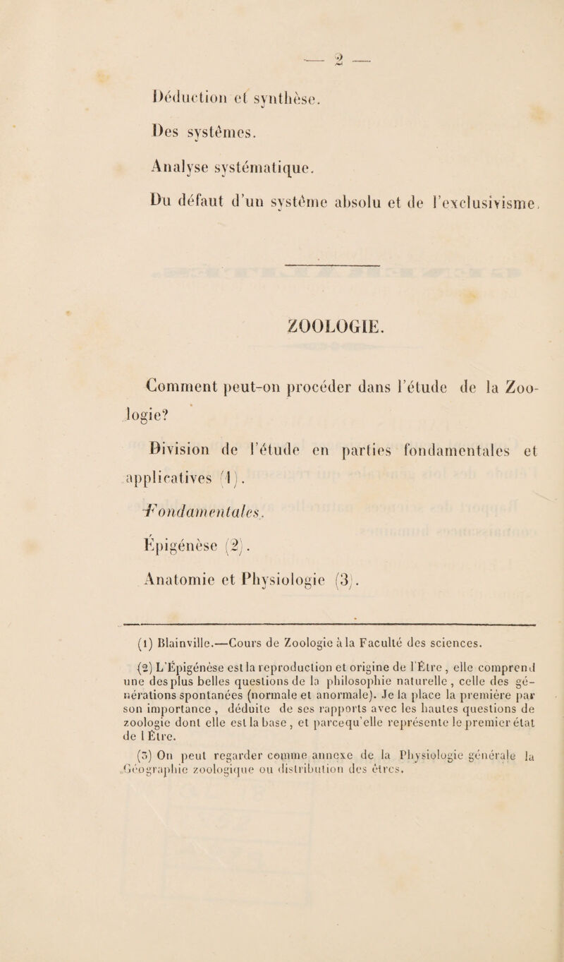 Déduction cl synthèse. Des systèmes. Analyse systématique. Du défaut d un système absolu et de l’exclusivisme. ZOOLOGIE. Comment peut-on procéder dans l’étude de la Zoo- * îogie? Division de l’étude en parties fondamentales et applicatives (1). Fondamentales, Epigénèse (2). Anatomie et Physiologie (3;. (i) Blainville.—Cours de Zoologie àla Faculté des sciences. {2) L’Épigénèse est la reproduction et origine de l'Être, elle comprend une des plus belles questions de la philosophie naturelle, celle des gé¬ nérations spontanées (normale et anormale). Je la place la première par son importance , déduite de ses rapports avec les hautes questions de zoologie dont elle est la base, et parcequ’elle représente le premier état de l Être. (3) On peut regarder comme annexe de la Physiologie générale la Géographie zoologique ou distribution des êtres.