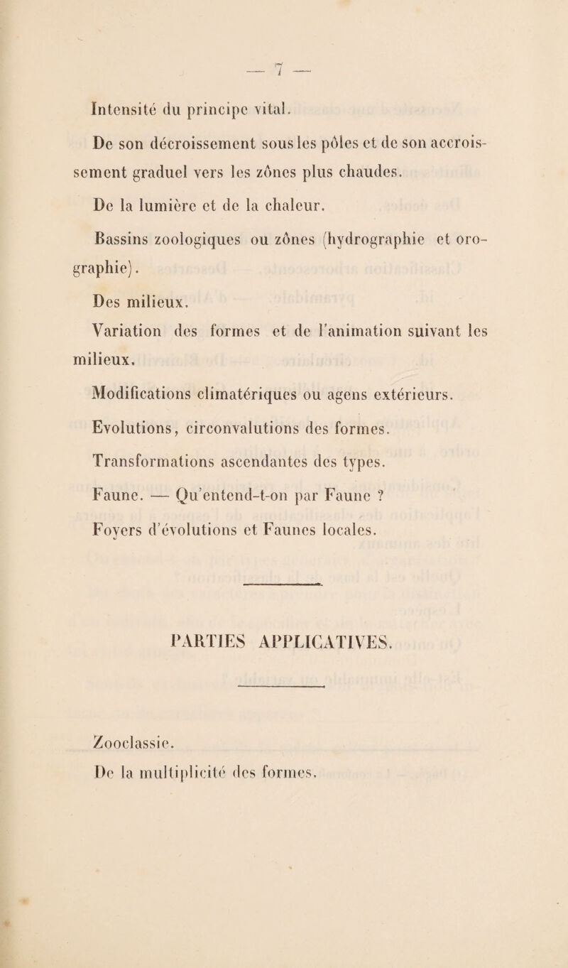 Intensité du principe vital. De son décroissement sous les pôles et de son accrois¬ sement graduel vers les zones plus chaudes. De la lumière et de la chaleur. Bassins zooiogiques ou zones (hydrographie et oro¬ graphie) . Des milieux. Variation des formes et de l’animation suivant les milieux. Modifications climatériques ou agens extérieurs. Evolutions, circonvalutions des formes. Transformations ascendantes des types. Faune. — Qu’entend-t-on par Faune ? Foyers d’évolutions et Faunes locales. PARTIES APPLICATIVES. Zooclassie. De la multiplicité des formes.