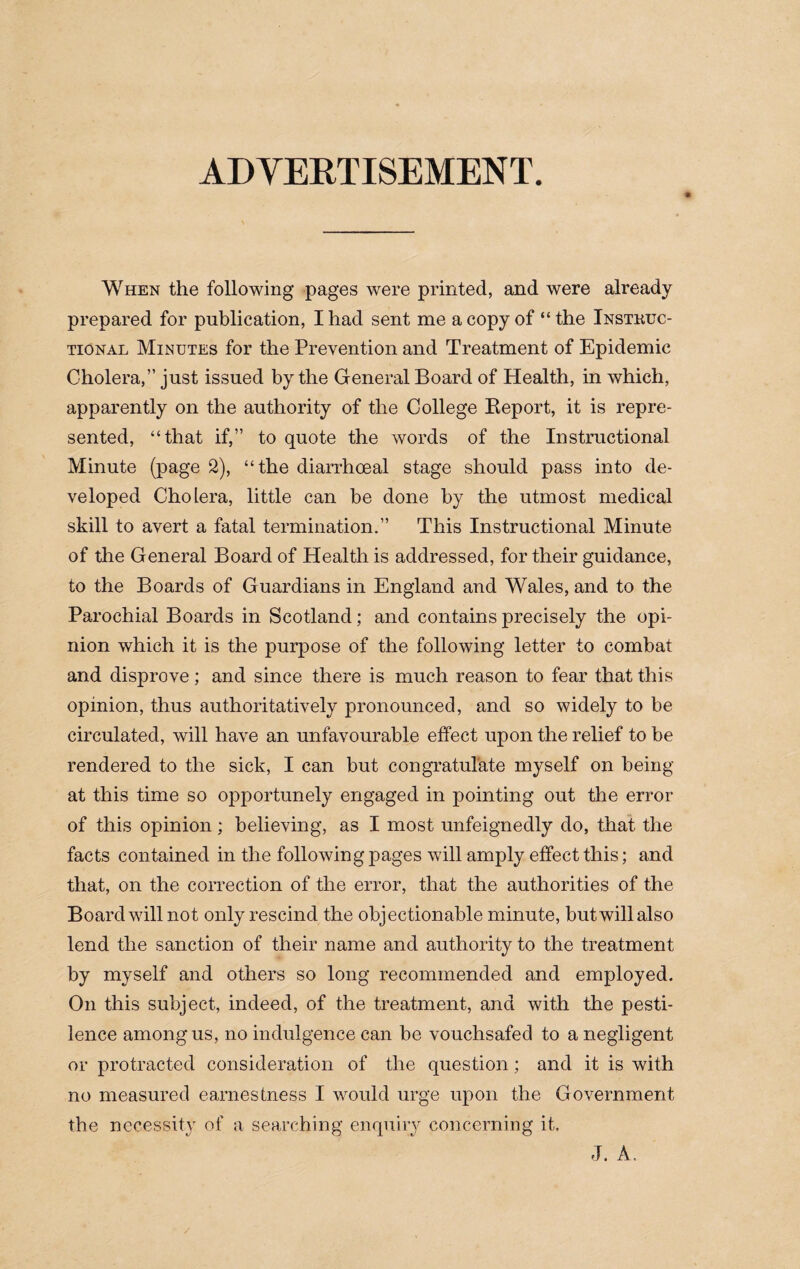 ADVERTISEMENT. When the following pages were printed, and were already prepared for publication, I had sent me a copy of “the Instkuc- tional Minutes for the Prevention and Treatment of Epidemic Cholera,” just issued by the General Board of Health, in which, apparently on the authority of the College Report, it is repre¬ sented, “that if,” to quote the words of the Instructional Minute (page 2), “the diarrhoeal stage should pass into de¬ veloped Cholera, little can be done by the utmost medical skill to avert a fatal termination.” This Instructional Minute of the General Board of Health is addressed, for their guidance, to the Boards of Guardians in England and Wales, and to the Parochial Boards in Scotland; and contains precisely the opi¬ nion which it is the purpose of the following letter to combat and disprove; and since there is much reason to fear that this opinion, thus authoritatively pronounced, and so widely to be circulated, will have an unfavourable effect upon the relief to be rendered to the sick, I can but congratulate myself on being at this time so opportunely engaged in pointing out the error of this opinion; believing, as I most unfeignedly do, that the facts contained in the following pages will amply effect this; and that, on the correction of the error, that the authorities of the Board will not only rescind the objectionable minute, but will also lend the sanction of their name and authority to the treatment by myself and others so long recommended and employed. On this subject, indeed, of the treatment, and with the pesti¬ lence among us, no indulgence can be vouchsafed to a negligent or protracted consideration of the question; and it is with no measured earnestness I would urge upon the Government the necessity of a searching enquiry concerning it. J. A.