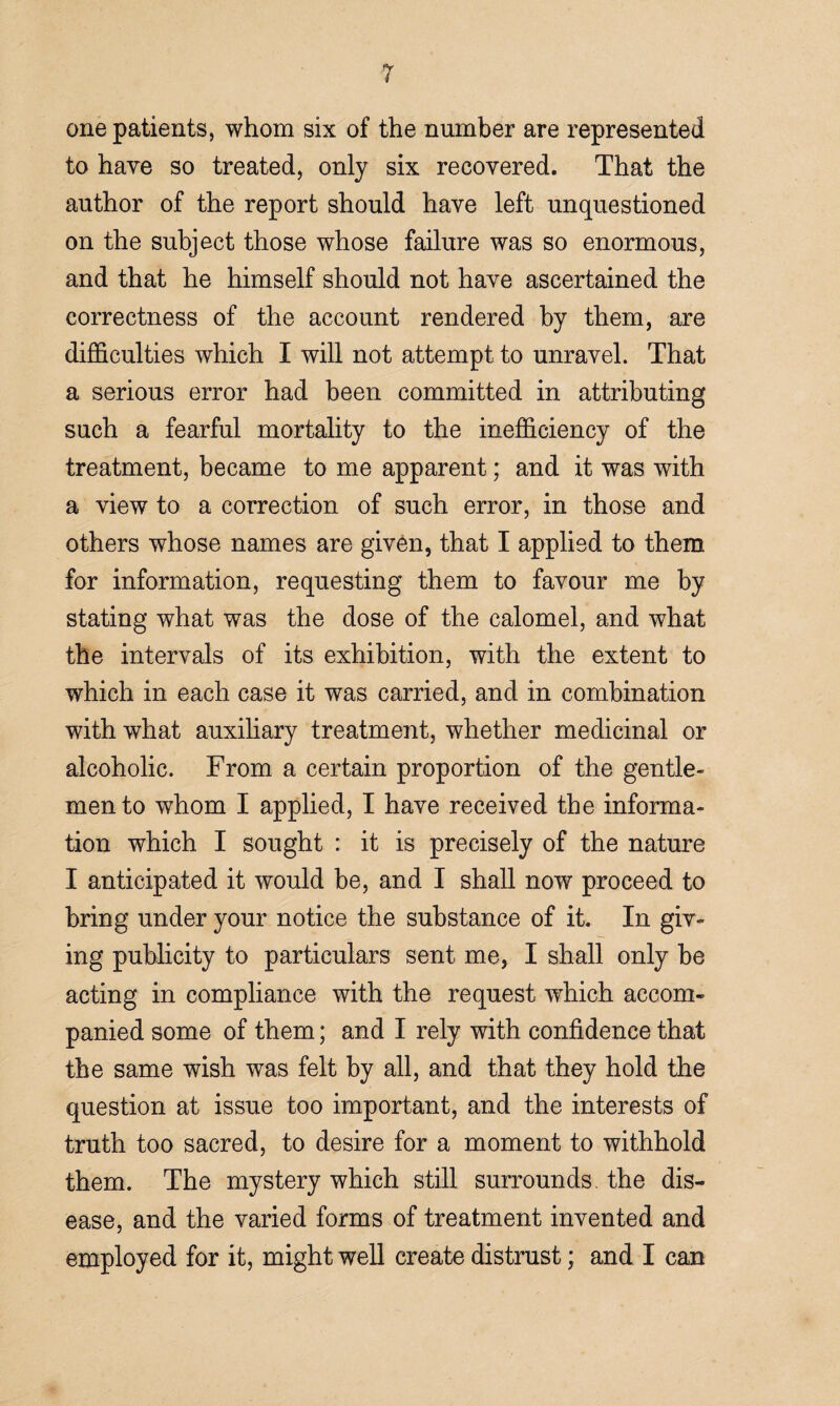 one patients, whom six of the number are represented to have so treated, only six recovered. That the author of the report should have left unquestioned on the subject those whose failure was so enormous, and that he himself should not have ascertained the correctness of the account rendered by them, are difficulties which I will not attempt to unravel. That a serious error had been committed in attributing such a fearful mortality to the inefficiency of the treatment, became to me apparent; and it was with a view to a correction of such error, in those and others whose names are given, that I applied to them for information, requesting them to favour me by stating what was the dose of the calomel, and what the intervals of its exhibition, with the extent to which in each case it was carried, and in combination with what auxiliary treatment, whether medicinal or alcoholic. From a certain proportion of the gentle¬ men to whom I applied, I have received the informa¬ tion which I sought : it is precisely of the nature I anticipated it would be, and I shall now proceed to bring under your notice the substance of it. In giv¬ ing publicity to particulars sent me, I shall only be acting in compliance with the request which accom¬ panied some of them; and I rely with confidence that the same wish was felt by all, and that they hold the question at issue too important, and the interests of truth too sacred, to desire for a moment to withhold them. The mystery which still surrounds, the dis¬ ease, and the varied forms of treatment invented and employed for it, might well create distrust; and I can