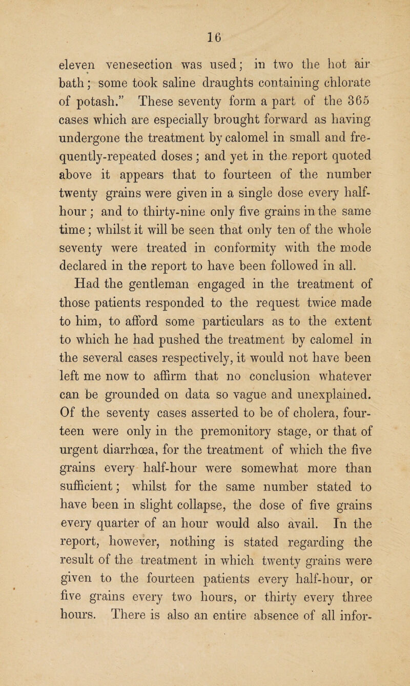 eleven venesection was used; in two the hot air ♦ bath; some took saline draughts containing chlorate of potash.” These seventy form a part of the 365 cases which are especially brought forward as having undergone the treatment by calomel in small and fre¬ quently-repeated doses ; and yet in the report quoted above it appears that to fourteen of the number twenty grains were given in a single dose every half- hour ; and to thirty-nine only five grains in the same time; whilst it will be seen that only ten of the whole seventy were treated in conformity with the mode declared in the report to have been followed in all. Had the gentleman engaged in the treatment of those patients responded to the request twice made to him, to afford some particulars as to the extent to which he had pushed the treatment by calomel in the several cases respectively, it would not have been left me now to affirm that no conclusion whatever can be grounded on data so vague and unexplained. Of the seventy cases asserted to be of cholera, four¬ teen were only in the premonitory stage, or that of urgent diarrhoea, for the treatment of which the five grains every half-hour were somewhat more than sufficient; whilst for the same number stated to have been in slight collapse, the dose of five grains every quarter of an hour would also avail. In the report, however, nothing is stated regarding the result of the treatment in which twenty grains were given to the fourteen patients every half-hour, or five grains every two hours, or thirty every three hours. There is also an entire absence of all infor-