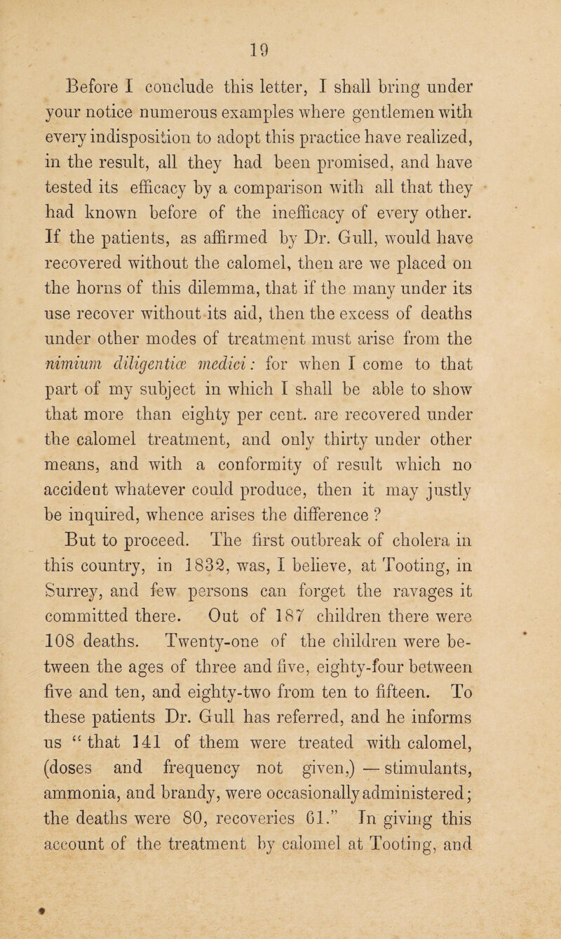 Before I conclude this letter, I shall bring under jour notice numerous examples where gentlemen with every indisposition to adopt this practice have realized, in the result, all they had been promised, and have tested its efficacy by a comparison with all that they had known before of the inefficacy of every other. If the patients, as affirmed by Dr. Gull, would have recovered without the calomel, then are we placed on the horns of this dilemma, that if the many under its use recover without its aid, then the excess of deaths under other modes of treatment must arise from the nimium diligentice medici: for when I come to that part of my subject in which I shall be able to show that more than eighty per cent, are recovered under the calomel treatment, and only thirty under other means, and with a conformity of result which no accident whatever could produce, then it may justly be inquired, whence arises the difference ? But to proceed. The first outbreak of cholera in this country, in 1832, was, I believe, at Tooting, in Surrey, and few persons can forget the ravages it committed there. Out of 187 children there were 108 deaths. Twenty-one of the children were be¬ tween the ages of three and five, eighty-four between five and ten, and eighty-two from ten to fifteen. To these patients Dr. Gull has referred, and he informs us “ that 141 of them were treated with calomel, (doses and frequency not given,) — stimulants, ammonia, and brandy, were occasionally administered; the deaths were 80, recoveries 61.” In giving this account of the treatment by calomel at Tooting, and #