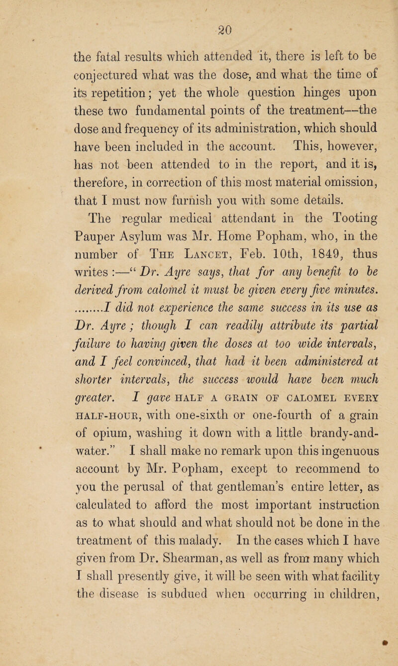 the fatal results which attended it, there is left to be conjectured what was the dose-, and what the time of its repetition; yet the whole question hinges upon these two fundamental points of the treatment—the dose and frequency of its administration, which should have been included in the account. This, however, has not been attended to in the report, and it is? therefore, in correction of this most material omission, that I must now furnish you with some details. The regular medical attendant in the Tooting Pauper Asylum was Mr. Home Popham, who, in the number of The Lancet, Feb. 10th, 1849, thus / writes :—“ Dr. Ayre says, that for any benefit to be derived from calomel it must be given every five minutes. .I did not experience the same success in its use as Dr. Ayre ; though I can readily attribute its partial failure to having given the doses at too wide intervals, and I feel convinced, that had it been administered at shorter intervals, the success ivould have been much greater. I gave half a grain of calomel every half-hour, with one-sixth or one-fourth of a grain of opium, washing it down with a little brandy-and- water.” I shall make no remark upon this ingenuous account by Mr. Popham, except to recommend to you the perusal of that gentleman’s entire letter, as calculated to afford the most important instruction as to what should and what should not be done in the treatment of this malady. In the cases which I have given from Dr. Shearman, as well as from many which I shall presently give, it will be seen with what facility the disease is subdued when occurring in children,