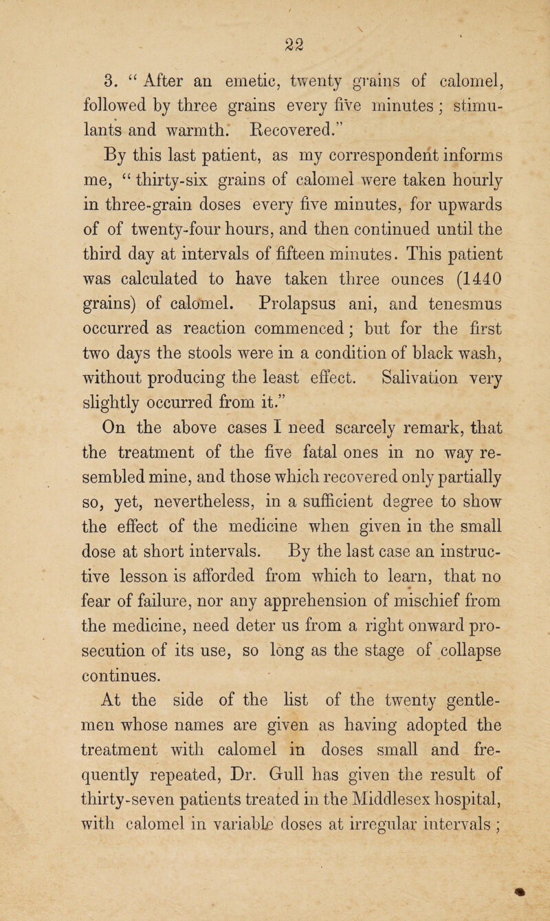 3. “ After an emetic, twenty grains of calomel, followed by three grains every five minutes ; stimu¬ lants and warmth. Recovered.” By this last patient, as my correspondent informs me, <£ thirty-six grains of calomel were taken hourly in three-grain doses every five minutes, for upwards of of twenty-four hours, and then continued until the third day at intervals of fifteen minutes, This patient was calculated to have taken three ounces (1440 grains) of calomel. Prolapsus ani, and tenesmus occurred as reaction commenced; but for the first two days the stools were in a condition of black wash, without producing the least effect. Salivation very slightly occurred from it.” On the above cases I need scarcely remark, that the treatment of the five fatal ones in no way re¬ sembled mine, and those which recovered only partially so, yet, nevertheless, in a sufficient degree to show the effect of the medicine when given in the small dose at short intervals. By the last case an instruc¬ tive lesson is afforded from which to learn, that no fear of failure, nor any apprehension of mischief from the medicine, need deter us from a right onward pro¬ secution of its use, so long as the stage of collapse continues. At the side of the list of the twenty gentle¬ men whose names are given as having adopted the treatment with calomel in doses small and fre¬ quently repeated, Dr. Gull has given the result of thirty-seven patients treated in the Middlesex hospital, with calomel in variable doses at irregular intervals ;