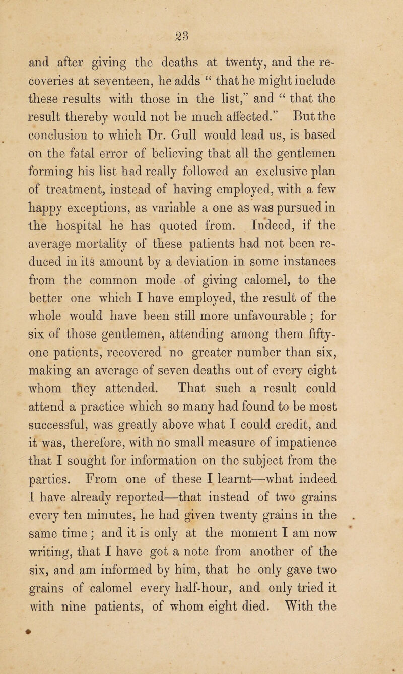 S3 and after giving the deaths at twenty, and the re¬ coveries at seventeen, he adds “ that he might include these results with those in the list,” and “ that the result thereby would not he much affected.” But the conclusion to which Dr. Gull would lead us, is based on the fatal error of believing that all the gentlemen forming his list had really followed an exclusive plan of treatment, instead of having employed, with a few happy exceptions, as variable a one as was pursued in the hospital he has quoted from. Indeed, if the average mortality of these patients had not been re¬ duced in its amount by a deviation in some instances from the common mode of giving calomel, to the better one which I have employed, the result of the whole would have been still more unfavourable; for six of those gentlemen, attending among them fifty- one patients, recovered no greater number than six, making an average of seven deaths out of every eight whom they attended. That such a result could attend a practice which so many had found to be most successful, was greatly above what I could credit, and it was, therefore, with no small measure of impatience that I sought for information on the subject from the parties. From one of these I learnt—what indeed I have already reported—that instead of two grains every ten minutes, he had given twenty grains in the same time ; and it is only at the moment I am now writing, that I have got a note from another of the six, and am informed by him, that he only gave two grains of calomel every half-hour, and only tried it with nine patients, of whom eight died. With the