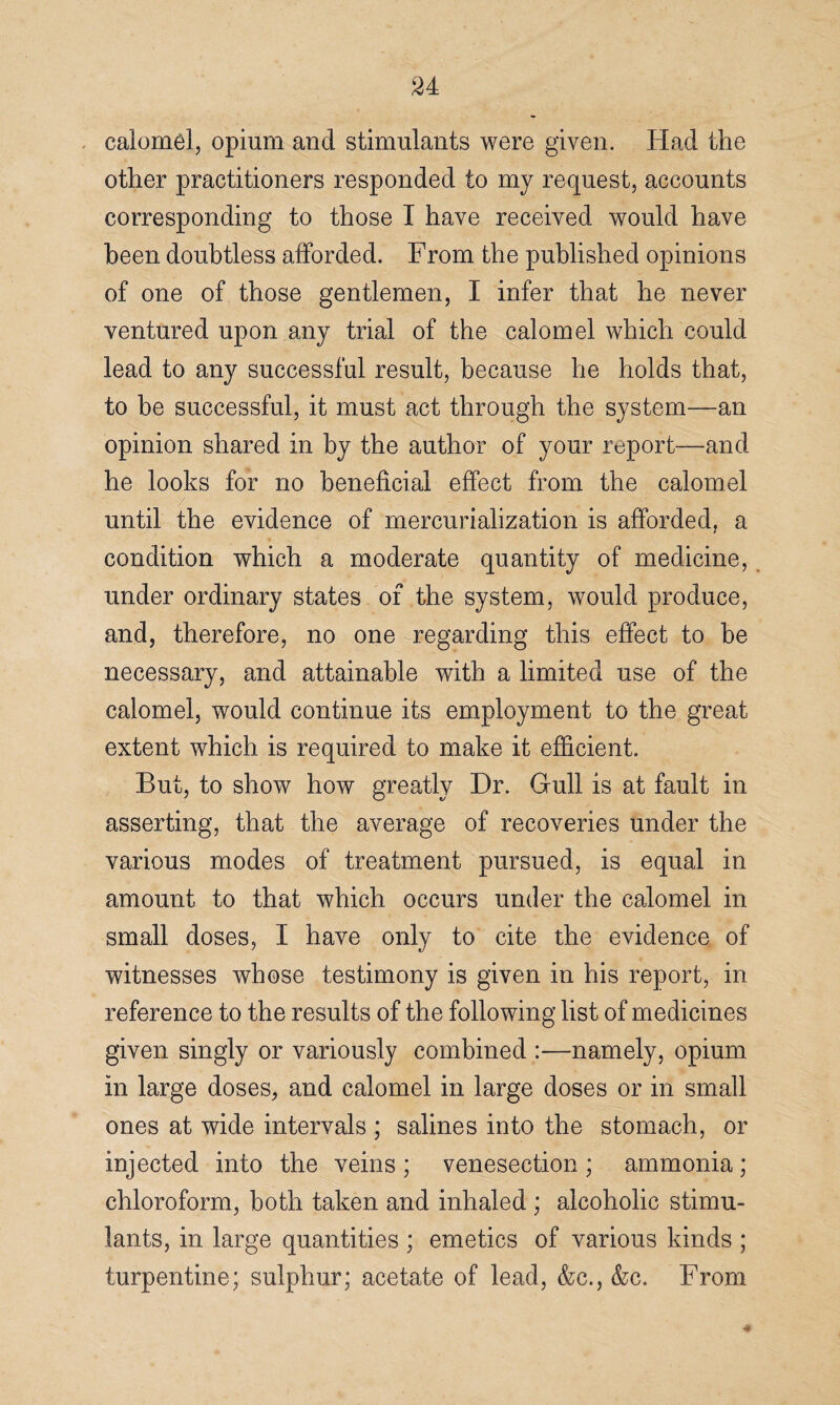 calomel, opium and stimulants were given. Had the other practitioners responded to my request, accounts corresponding to those I have received would have been doubtless afforded. From the published opinions of one of those gentlemen, I infer that he never ventured upon any trial of the calomel which could lead to any successful result, because he holds that, to be successful, it must act through the system—an opinion shared in by the author of your report—and he looks for no beneficial effect from the calomel until the evidence of mercurialization is afforded, a condition which a moderate quantity of medicine, under ordinary states of the system, would produce, and, therefore, no one regarding this effect to be necessary, and attainable with a limited use of the calomel, would continue its employment to the great extent which is required to make it efficient. But, to show how greatly Hr. Gull is at fault in asserting, that the average of recoveries under the various modes of treatment pursued, is equal in amount to that which occurs under the calomel in small doses, I have only to cite the evidence of witnesses whose testimony is given in his report, in reference to the results of the following list of medicines given singly or variously combined :—namely, opium in large doses, and calomel in large doses or in small ones at wide intervals ; salines into the stomach, or injected into the veins ; venesection ; ammonia ; chloroform, both taken and inhaled ; alcoholic stimu¬ lants, in large quantities ; emetics of various kinds ; turpentine; sulphur; acetate of lead, &c., &c. From